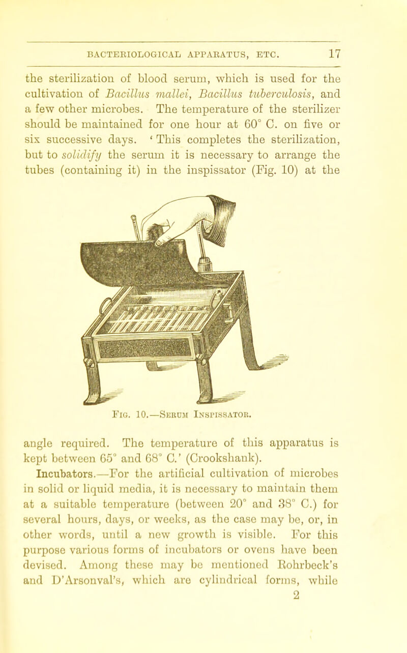 the sterilization of blood serum, which is used for the cultivation of Bacillus mallei, Bacillus tuberculosis, and a few other microbes. The temperature of the sterilizer should be maintained for one hour at 60° C. on five or six successive days. ' This completes the sterilization, but to solidify the serum it is necessary to arrange the tubes (containing it) in the inspissator (Fig. 10) at the Fig. 10.—Sekum Inspissator. angle required. The temperature of this apparatus is kept between 65 and 68° C (Crookshank). Incubators.—For the artificial cultivation of microbes in solid or liquid media, it is necessary to maintain them at a suitable temperature (between 20° and 38 C.) for several hours, days, or weeks, as the case may be, or, in other words, until a new growth is visible. For this purpose various forms of incubators or ovens have been devised. Among these may be mentioned Eohrbeck's and D'Arsonval's, which are cylindrical forms, while 2