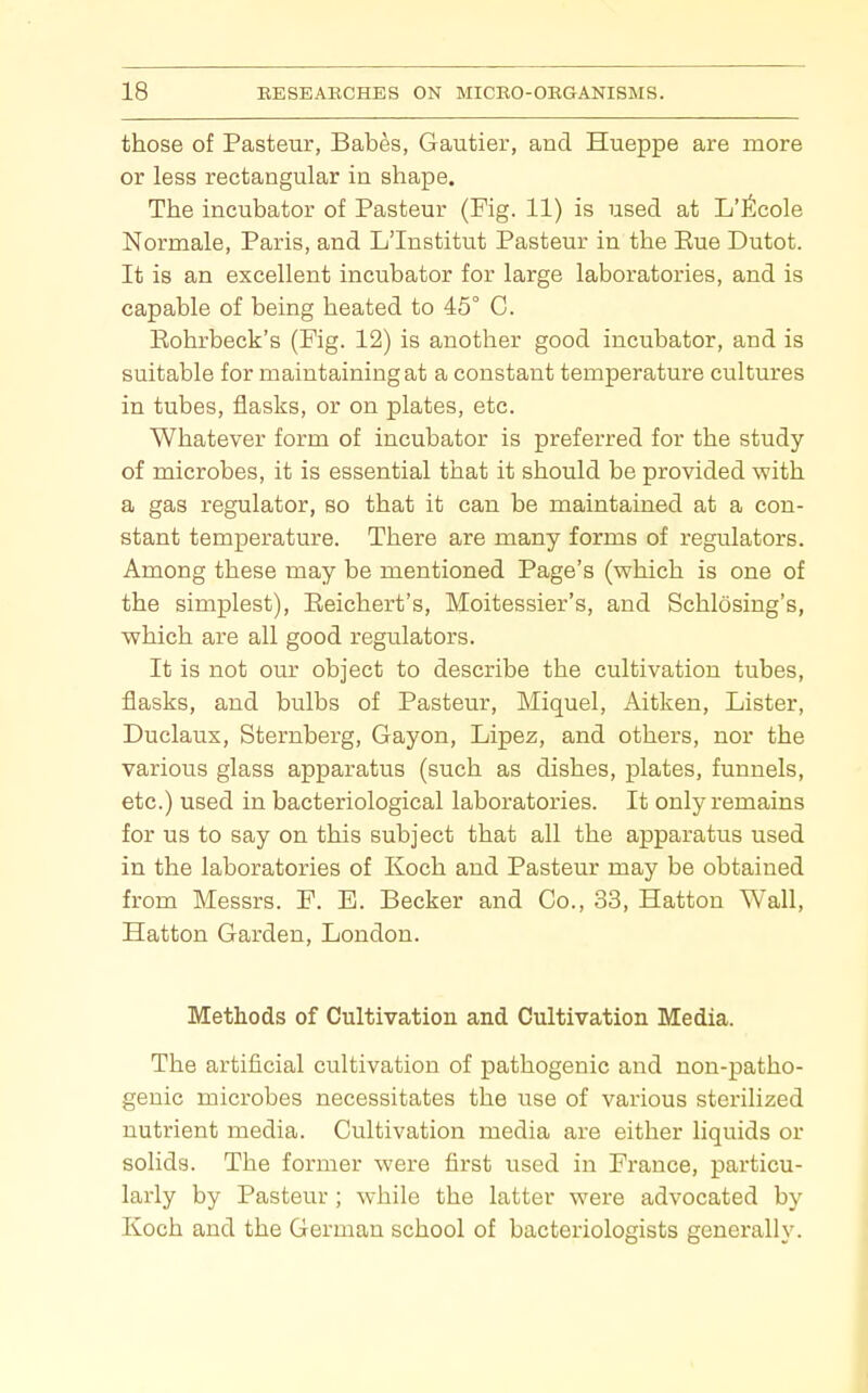 those of Pasteur, Babes, Gautier, and Hueppe are more or less rectangular in shape. The incubator of Pasteur (Fig. 11) is used at L'ltcole Normale, Paris, and L'Institut Pasteur in the Eue Dutot. It is an excellent incubator for large laboratories, and is capable of being heated to 45° C. Eohrbeck's (Fig. 12) is another good incubator, and is suitable for maintaining at a constant temperature cultures in tubes, flasks, or on plates, etc. Whatever form of incubator is preferred for the study of microbes, it is essential that it should be provided with a gas regulator, so that it can be maintained at a con- stant temperature. There are many forms of regulators. Among these may be mentioned Page's (which is one of the simplest), Eeichert's, Moitessier's, and Schlosing's, which are all good regulators. It is not our object to describe the cultivation tubes, flasks, and bulbs of Pasteur, Miquel, Aitken, Lister, Duclaux, Sternberg, Gayon, Lipez, and others, nor the various glass apparatus (such as dishes, plates, funnels, etc.) used in bacteriological laboratories. It only remains for us to say on this subject that all the apparatus used in the laboratories of Koch and Pasteur may be obtained from Messrs. F. B. Becker and Co., 33, Hattou Wall, Hatton Garden, London. Methods of Cultivation and Cultivation Media. The artificial cultivation of pathogenic and non-patho- genic microbes necessitates the use of various sterilized nutrient media. Cultivation media are either liquids or solids. The former were first used in France, particu- larly by Pasteur; while the latter were advocated by Koch and the German school of bacteriologists generally.