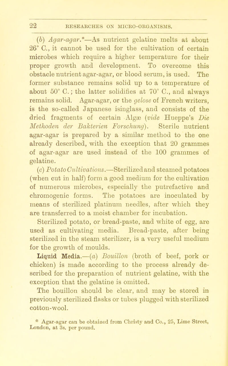 (b) Agar-agar*—As nutrient gelatine melts at about 26° C, it cannot be used for the cultivation of certain microbes which require a higher temperature for their proper growth and development. To overcome this obstacle nutrient agar-agar, or blood serum, is used. The former substance remains solid up to a temperature of about 50° C.; the latter solidifies at 70° C, and always remains solid. Agar-agar, or the gelose of French writers, is the so-called Japanese isinglass, and consists of the dried fragments of certain Algae {vide Hueppe's Die Methoden der Bakterieii Forscliung). Sterile nutrient agar-agar is prepared by a similar method to the one already described, with the exception that 20 grammes of agar-agar are used instead of the 100 grammes of gelatine. (c) Potato GultivaMons.—Sterilizedand steamed potatoes (when cut in half) form a good medium for the cultivation of numerous microbes, especially the putrefactive and chromogenic forms. The potatoes are inoculated by means of sterilized platinum needles, after which they are transferred to a moist chamber for incubation. Sterilized potato, or bread-paste, and white of egg, are used as cultivating media. Bread-paste, after being sterilized in the steam sterilizer, is a very useful medium for the growth of moulds. Liquid Media.—[a) Bouillon (broth of beef, pork or chicken) is made according to the process already de- scribed for the preparation of nutrient gelatine, with the exception that the gelatine is omitted. The bouillon should be clear, and may be stored in previously sterilized fla sks or tubes plugged with sterilized cotton-wool. * Agar-agar can be obtained from Christy and Co., 25, Lime Street, London, at 3s. per pound.