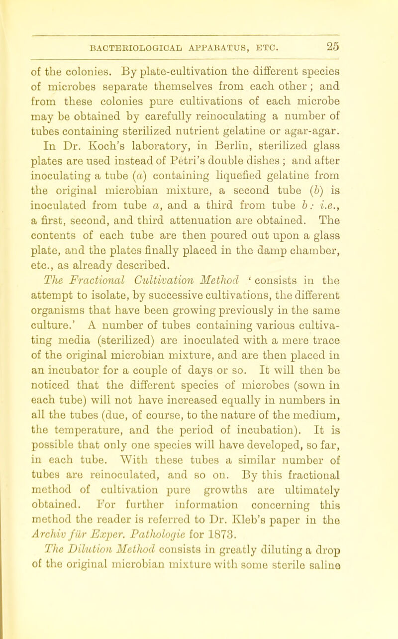 of the colonies. By plate-cultivation the different species of microbes separate themselves from each other; and from these colonies pm'e cultivations of each microbe may be obtained by carefully reinoculating a number of tubes containing sterilized nutrient gelatine or agar-agar. In Dr. Koch's laboratory, in Berlin, sterilized glass plates are used instead of Petri's double dishes ; and after inoculating a tube (a) containing liquefied gelatine from the original microbian mixture, a second tube (b) is inoculated from tube a, and a third from tube b: i.e., a first, second, and third attenuation are obtained. The contents of each tube are then poured out upon a glass plate, and the plates finally placed in the damp chamber, etc., as already described. The Fractional Cultivation Method ' consists in the attempt to isolate, by successive cultivations, the different organisms that have been growing previously in the same culture.' A number of tubes containing various cultiva- ting media (sterilized) ax'e inoculated with a mere trace of the original microbian mixture, and are then placed in an incubator for a couple of days or so. It will then be noticed that the different species of microbes (sown in each tube) will not have increased equally in numbers in all the tubes (due, of course, to the nature of the medium, the temperature, and the period of incubation). It is possible that only one species will have developed, so far, in each tube. With these tubes a similar number of tubes are reinoculated, and so on. By this fractional method of cultivation pure growths are ultimately obtained. For further information concerning this method the reader is referred to Dr. Kleb's paper in the ArcJiiv filr Expcr. Palholoyie for 1873. Tiic Dilution Method consists in greatly diluting a drop of the original microbian mixture with some sterile saline