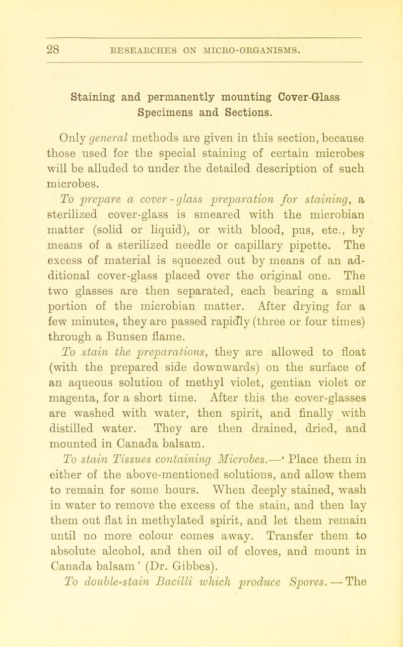 Staining and permanently mounting Cover-Glass Specimens and Sections. Only general methods are given in this section, because those used for the special staining of certain microbes will be alluded to under the detailed description of such microbes. To prepare a cover - glass preparation for staining, a sterilized cover-glass is smeared with the microbian matter (solid or liquid), or with blood, pus, etc., by means of a sterilized needle or capillary pipette. The excess of material is squeezed out by means of an ad- ditional cover-glass placed over the original one. The two glasses are then separated, each bearing a small portion of the microbian matter. After drying for a few minutes, they are passed rapidly (three or four times) through a Bunsen flame. To stain the prep)arations, they are allowed to float (with the prepared side downwards) on the surface of an aqueous solution of methyl violet, gentian violet or magenta, for a short time. After this the cover-glasses are washed with water, then spirit, and finally with distilled water. They are then drained, dried, and mounted in Canada balsam. To stain Tissues containing Microbes.—' Place them in either of the above-mentioned solutions, and allow them to remain for some hom^s. When deeply stained, wash in water to remove the excess of the stain, and then lay them out flat in methylated spirit, and let them remain until no more colour comes away. Transfer them to absolute alcohol, and then oil of cloves, and mount in Canada balsam ' (Dr. Gibbes). To double-stain Bacilli which produce Spores. — The