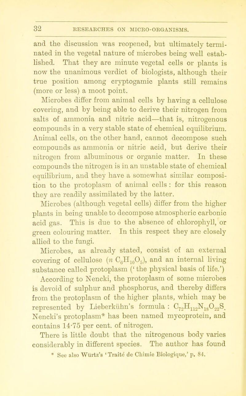 and the discussion was reopened, but ultimately termi- nated in the vegetal nature of microbes being well estab- lished. That they are minute vegetal cells or plants is now the unanimous verdict of biologists, although their true position among cryptogamic plants still remains (more or less) a moot point. Microbes differ from animal cells by having a cellulose covering, and by being able to derive their nitrogen from salts of ammonia and nitric acid—that is, nitrogenous compounds in a very stable state of chemical equilibrium. Animal cells, on the other hand, cannot decompose such compounds as ammonia or nitric acid, but derive their nitrogen from albuminous or organic matter. In these compounds the nitrogen is in an unstable state of chemical equilibrium, and they have a somewhat similar composi- tion to the protoplasm of animal cells : for this reason they are readily assimilated by the latter. Microbes (although vegetal cells) differ from the higher plants in being unable to decompose atmospheric carbonic acid gas. This is due to the absence of chlorophyll, or green colouring matter. In this respect they are closely allied to the fungi. Microbes, as already stated, consist of an external covering of cellulose {n CyH^jOj), and an internal hving substance called protoplasm (' the physical basis of life.') According to Nencki, the protoplasm of some microbes is devoid of sulphur and phosphorus, and thereby differs from the protoplasm of the higher plants, which may be represented by Lieberkiihn's formula : CyoHjjoNjsO.^S. Nencki's protoplasm* has been named mycoprotein, and contains 14-75 per cent, of nitrogen. There is little doubt that the nitrogenous body varies considerably in different species. The author has found * See also Wiirtz's 'Traits de Chimie Biologique,' p. 84.