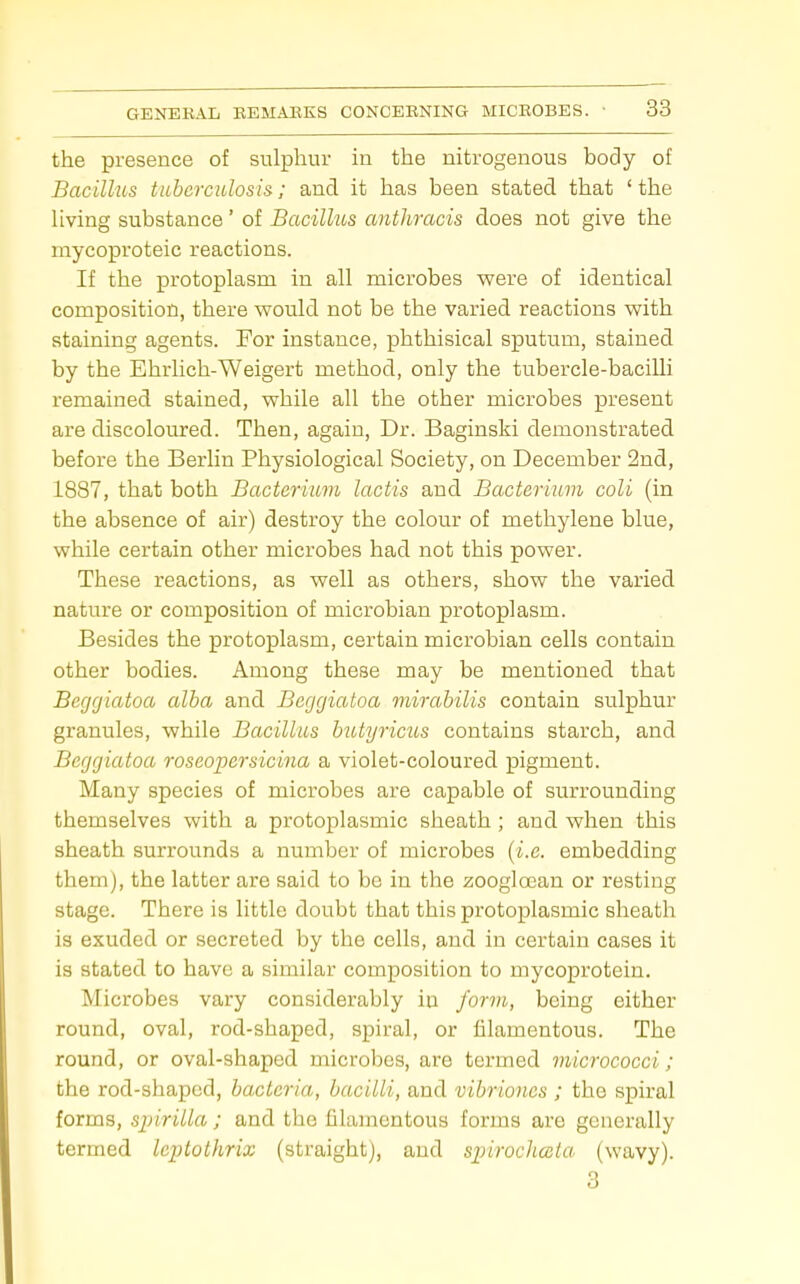 the presence of sulphur in the nitrogenous body of Bacillus tuberculosis; and it has been stated that 'the living substance ' of Bacillus anthracis does not give the mycoproteic reactions. If the protoplasm in all microbes vrere of identical composition, there would not be the varied reactions with staining agents. For instance, phthisical sputum, stained by the Ehrlich-Weigert method, only the tubercle-baciUi remained stained, while all the other microbes present are discoloured. Then, again. Dr. Baginski demonstrated before the Berlin Physiological Society, on December 2nd, 1887, that both Bacterium lactis and Bacterium coli (in the absence of air) destroy the colour of methylene blue, while certain other microbes had not this power. These reactions, as well as others, show the varied nature or composition of microbian protoplasm. Besides the protoplasm, certain microbian cells contain other bodies. Among these may be mentioned that Begrjiatoa alba and Beggiatoa mirabilis contain sulphur granules, while Bacillus biUyricus contains starch, and Beggiatoa roseopersicina a violet-coloured pigment. Many species of microbes are capable of surrounding themselves with a protoplasmic sheath ; and when this sheath surrounds a number of microbes (i.e. embedding them), the latter are said to be in the zoogloean or resting stage. There is little doubt that this protoplasmic sheath is exuded or secreted by the cells, and in certain cases it is stated to have a similar composition to mycoprotein. Microbes vary considerably in form, being either round, oval, rod-shaped, spiral, or filamentous. The round, or oval-shaped microbes, are termed micrococci ; the rod-shaped, bacteria, bacilli, and vibriones ; the spiral forms, siyirilla ; and the filamentous forms are generally termed leptothrix (straight), and sjnrocJicsla (wavy). 3