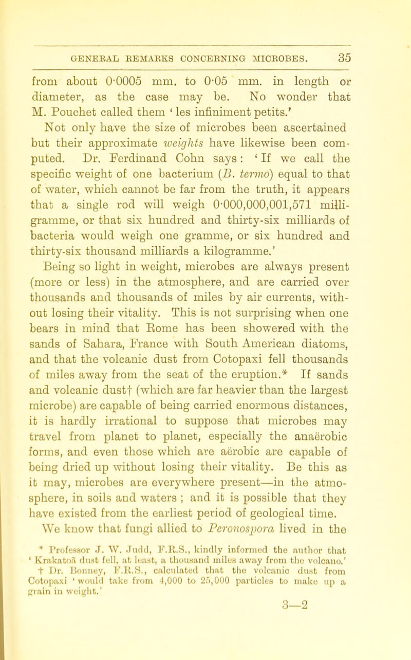 from about O'OOOS mm. to 0-05 mm. in length or diameter, as the case may be. No wonder that M. Pouchet called them ' les infiniment petits.' Not only have the size of microbes been ascertained but their approximate loeights have likevpise been com- puted. Dr. Ferdinand Cohn says: ' If we call the specific weight of one bacterium {B. termo) equal to that of water, which cannot be far from the truth, it appears that a single rod will weigh 0-000,000,001,571 milh- gramme, or that six hundred and thirty-six milliards of bacteria would weigh one gramme, or six hundred and thirty-six thousand milliards a kilogramme.' Being so light in weight, microbes are always present (more or less) in the atmosphere, and are carried over thousands and thousands of miles by air currents, with- out losing their vitality. This is not surprising when one bears in mind that Eome has been showered with the sands of Sahara, France with South American diatoms, and that the volcanic dust from Cotopaxi fell thousands of miles away from the seat of the eruption.* If sands and volcanic dustf (which are far heavier than the largest microbe) are capable of being carried enormous distances, it is hardly irrational to suppose that microbes may travel from planet to planet, especially the anaerobic forms, and even those which are aerobic are capable of being dried up without losing their vitality. Be this as it may, microbes are everywhere present—in the atmo- sphere, in soils and waters ; and it is possible that they have existed from the earliest period of geological time. We know that fungi allied to Pcronosiwra lived in the * Professor J. W. .rndd, F.R.S., kinrlly inforiiiud the antlior that ' Krakato.T, dust fell, at least, a thousand miles away from the volcano.' t JJr. Boniiey, F.K.S., calculated that tiio volcanic dust from Cotopaxi 'would take from 4,000 to 2.5,000 particles to make up a Riain in weis^dit.' 3—2