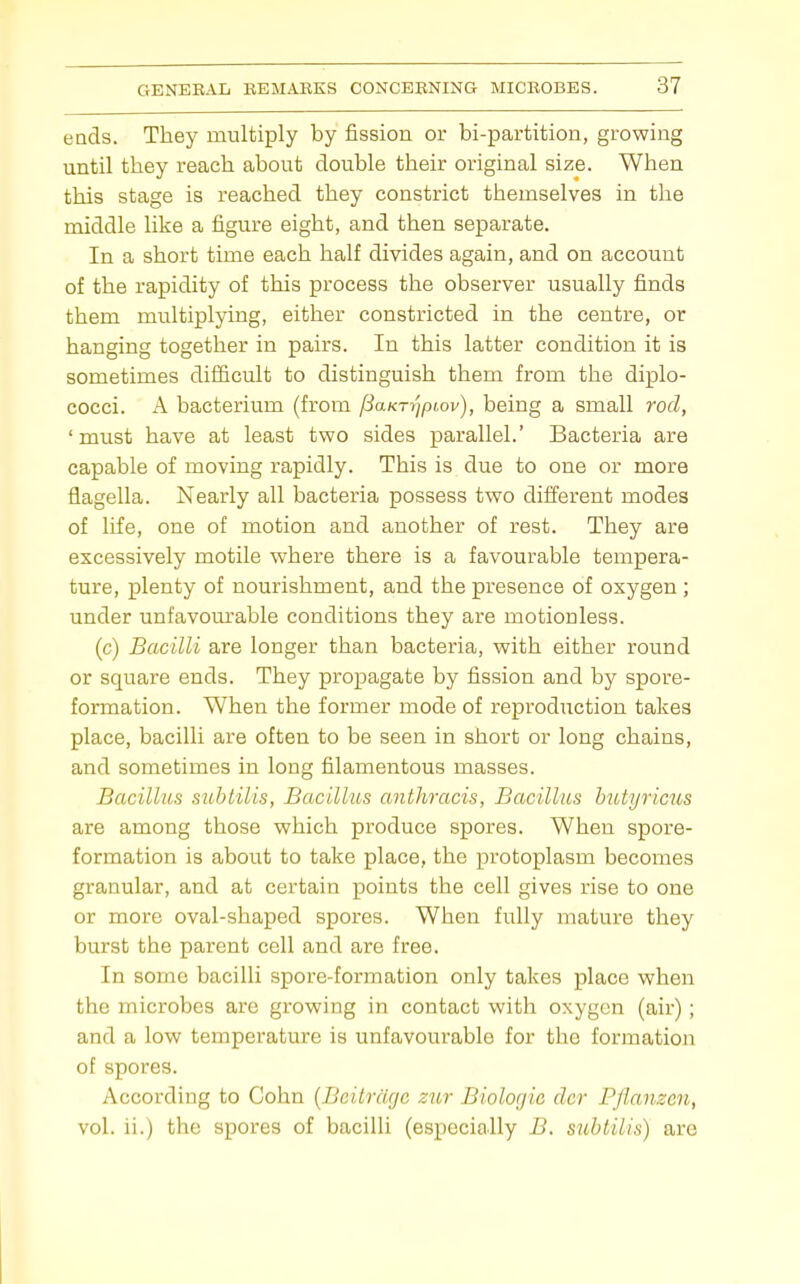 eads. They multiply by fission or bi-parfcition, growing until they reach about double their original size. When this stage is reached they constrict themselves in the middle like a figure eight, and then separate. In a short time each half divides again, and on account of the rapidity of this process the observer usually finds them multiplying, either constricted in the centre, or hanging together in pairs. In this latter condition it is sometimes difficult to distinguish them from the diplo- cocci. A bacterium (from [iaKT-qpLov), being a small rod, 'must have at least two sides parallel.' Bacteria are capable of moving rapidly. This is due to one or more flagella. Nearly all bacteria possess two different modes of life, one of motion and another of rest. They are excessively motile where there is a favourable tempera- ture, plenty of nourishment, and the presence of oxygen ; under unfavom'able conditions they are motionless. (c) Bacilli are longer than bacteria, with either round or square ends. They propagate by fission and by spore- formation. When the former mode of reproduction takes place, bacilli are often to be seen in short or long chains, and sometimes in long filamentous masses. Bacillus suhtilis, Bacilhis anthracis, Bacillus hiUyricus are among those which produce spores. When spore- formation is about to take place, the protoplasm becomes granular, and at certain points the cell gives rise to one or more oval-shaped spores. When fully mature they burst the parent cell and are free. In some bacilli spore-formation only takes place when the microbes are growing in contact with oxygen (air); and a low temperature is unfavourable for the formation of spores. According to Cohn {Bcitrdge zur Biologic dcr Pflanzcn, vol. ii.) the spores of bacilli (especially B. suhtilis) are