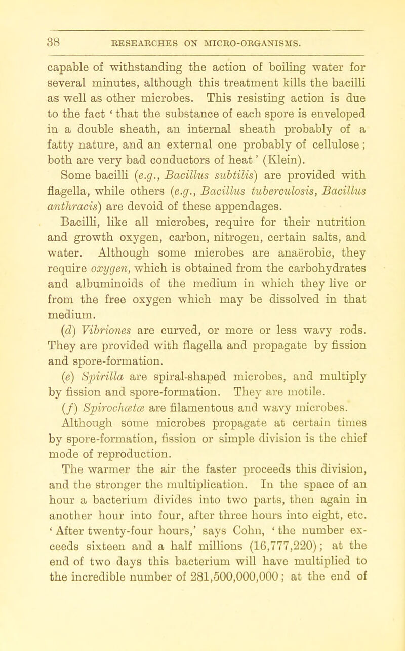 capable of withstanding the action of boiling water for several minutes, although this treatment kills the bacilli as well as other microbes. This resisting action is due to the fact ' that the substance of each spore is enveloped in a double sheath, an internal sheath probably of a fatty nature, and an external one probably of cellulose; both are very bad conductors of heat' (Klein). Some bacilli {e.g., Bacillus suhtilis) are provided with flagella, while others {e.g., Bacillus tuberculosis, Bacilhcs anthracis) are devoid of these appendages. Bacilli, like all microbes, require for their nutrition and growth oxygen, carbon, nitrogen, certain salts, and water. Although some microbes are anaerobic, they require oxygen, which is obtained from the carbohydrates and albuminoids of the medium in which they live or from the free oxygen which may be dissolved in that medium. {d) Vibrioiies are curved, or more or less wavy rods. They are provided with flagella and propagate by fission and spore-formation. (e) Spirilla are spiral-shaped microbes, and multiply by fission and spore-formation. They are motile. (/) SpirocJuetcB are filamentous and wavy microbes. Although some microbes propagate at certain times by spore-formation, fission or simple division is the chief mode of reproduction. The warmer the air the faster proceeds this division, and the stronger the multiplication. In the space of an hour a bacterium divides into two parts, then again in another hour into four, after three hours into eight, etc. ' After twenty-four hours,' says Colin, ' the number ex- ceeds sixteen and a half millions (16,777,220); at the end of two days this bacterium will have multiplied to the incredible number of 281,500,000,000; at the end of