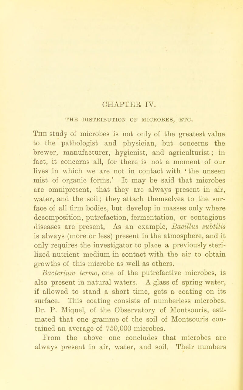 CHAPTEE IV. THE DISTRIBUTION OP MICROBES, ETC. The study of microbes is not only of the greatest value to the pathologist and physician, but concerns the brewer, manufacturer, hygienist, and agriculturist; in fact, it concerns all, for there is not a moment of our lives in which we are not in contact with ' the unseen mist of organic forms.' It may be said that microbes are omnipresent, that they are always present in air, water, and the soil; they attach themselves to the sur- face of all firm bodies, but develop in masses only where decomposition, putrefaction, fermentation, or contagious diseases are present. As an example. Bacillus suhtilis is always (more or less) present in the atmosphere, and it only requires the investigator to place a previously steri- lized nutrient medium in contact with the air to obtain growths of this microbe as well as others. Bacterium termo, one of the putrefactive microbes, is also present in natural waters. A glass of spring water, if allowed to stand a short time, gets a coating on its surface. This coating consists of numberless microbes. Dr. P. Miquel, of tJie Observatory of Montsouris, esti- mated that one gramme of the soil of Montsouris con- tained an average of 750,000 microbes. From the above one concludes that microbes are always present in air, water, and soil. Their numbers