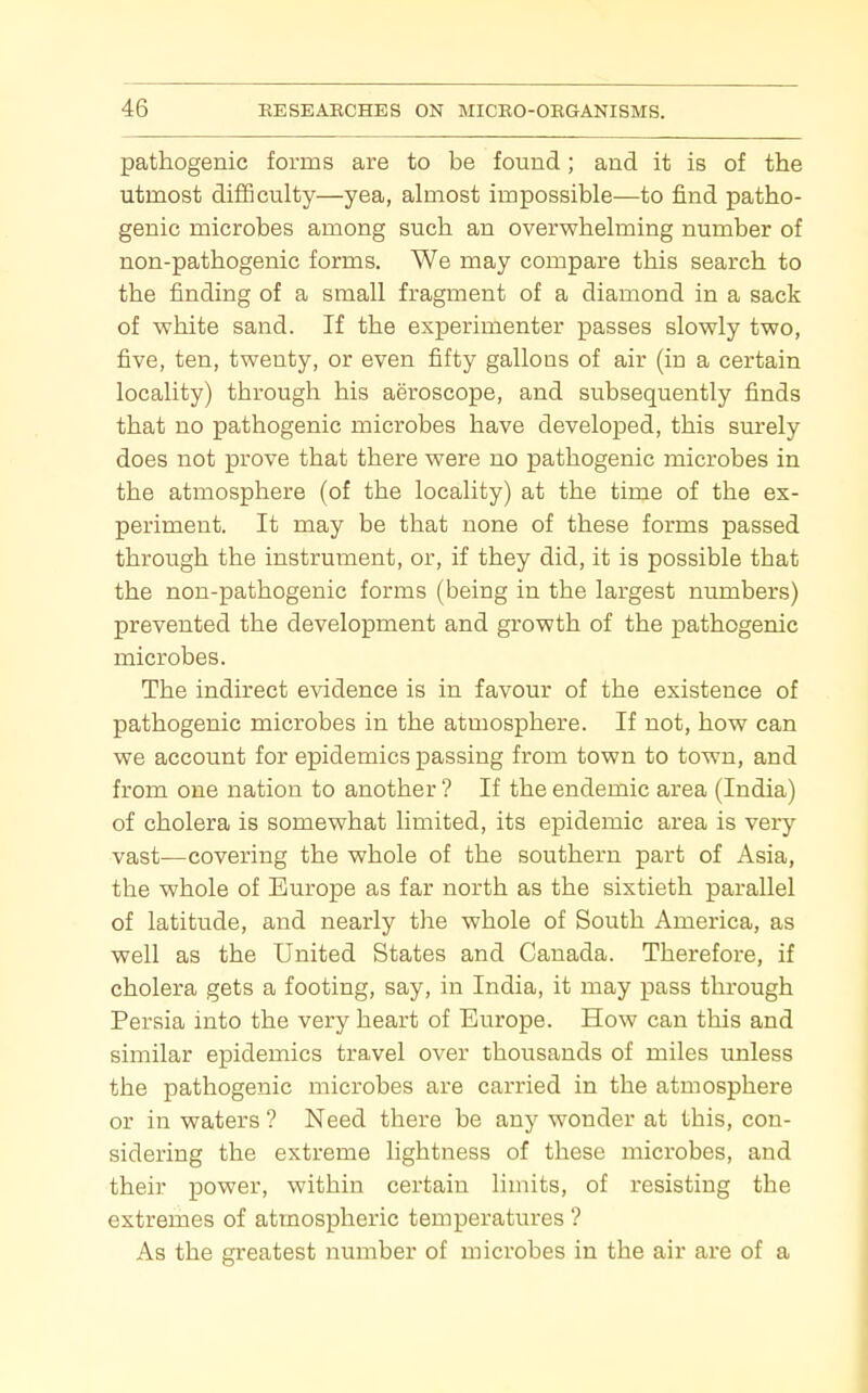 pathogenic forms are to be found; and it is of the utmost difficulty—yea, almost impossible—to find patho- genic microbes among such an overwhelming number of non-pathogenic forms. We may compare this search to the finding of a small fragment of a diamond in a sack of white sand. If the experimenter passes slowly two, five, ten, twenty, or even fifty gallons of air (in a certain locality) through his aeroscope, and subsequently finds that no pathogenic microbes have developed, this surely does not prove that there were no pathogenic microbes in the atmosphere (of the locality) at the time of the ex- periment. It may be that none of these forms passed through the instrument, or, if they did, it is possible that the non-pathogenic forms (being in the largest numbers) prevented the development and growth of the pathogenic microbes. The indirect evidence is in favour of the existence of pathogenic microbes in the atmosphere. If not, how can we account for epidemics passing from town to town, and from one nation to another ? If the endemic area (India) of cholera is somewhat limited, its epidemic area is very vast—covering the whole of the southern part of Asia, the whole of Europe as far north as the sixtieth parallel of latitude, and nearly the whole of South America, as well as the United States and Canada. Therefore, if cholera gets a footing, say, in India, it may pass through Persia into the very heart of Europe. How can this and similar epidemics travel over thousands of miles unless the pathogenic microbes are carried in the atmosphere or in waters ? Need there be any wonder at this, con- sidering the extreme lightness of these microbes, and their power, within certain limits, of resisting the extremes of atmospheric temperatures ? As the greatest number of microbes in the air are of a