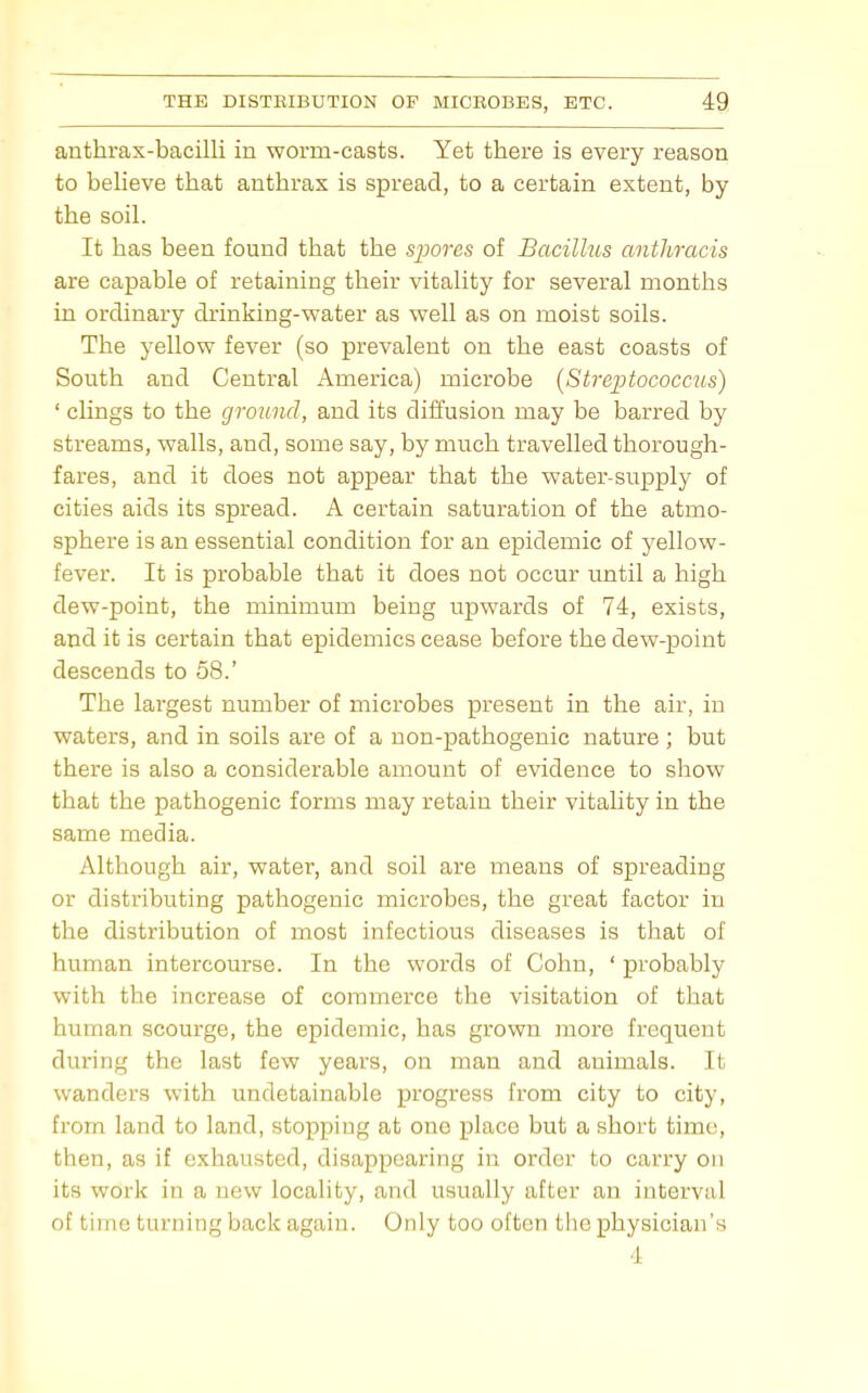 anthrax-bacilli in worm-casts. Yet there is every reason to believe that anthrax is spread, to a certain extent, by the soil. It has been found that the spores of Bacillus antJiracis are capable of retaining their vitality for several months in ordinary drinking-water as well as on moist soils. The yellow fever (so prevalent on the east coasts of South and Central America) microbe [Streptococcus) ' clings to the ground, and its diffusion may be barred by streams, walls, and, some say, by much travelled thorough- fares, and it does not appear that the water-supply of cities aids its spread. A certain saturation of the atmo- sphere is an essential condition for an epidemic of yellow- fever. It is probable that it does not occur until a high dew-point, the minimum being upwards of 74, exists, and it is certain that epidemics cease before the dew-point descends to 58.' The largest number of microbes present in the air, in waters, and in soils are of a non-pathogenic nature ; but there is also a considerable amount of evidence to show that the pathogenic forms may retain their vitality in the same media. Although air, water, and soil are means of spreading or distributing pathogenic microbes, the great factor in the distribution of most infectious diseases is that of human intercourse. In the words of Cohn, ' probably with the increase of commerce the visitation of that human scourge, the epidemic, has grown more frequent during the last few years, on man and animals. It wanders with undetainable progress from city to city, from land to land, stopping at one place but a short time, then, as it exhausted, disappearing in order to carry on its work in a new locality, and usually after an interval of time turning back again. Only too often the physician's 4