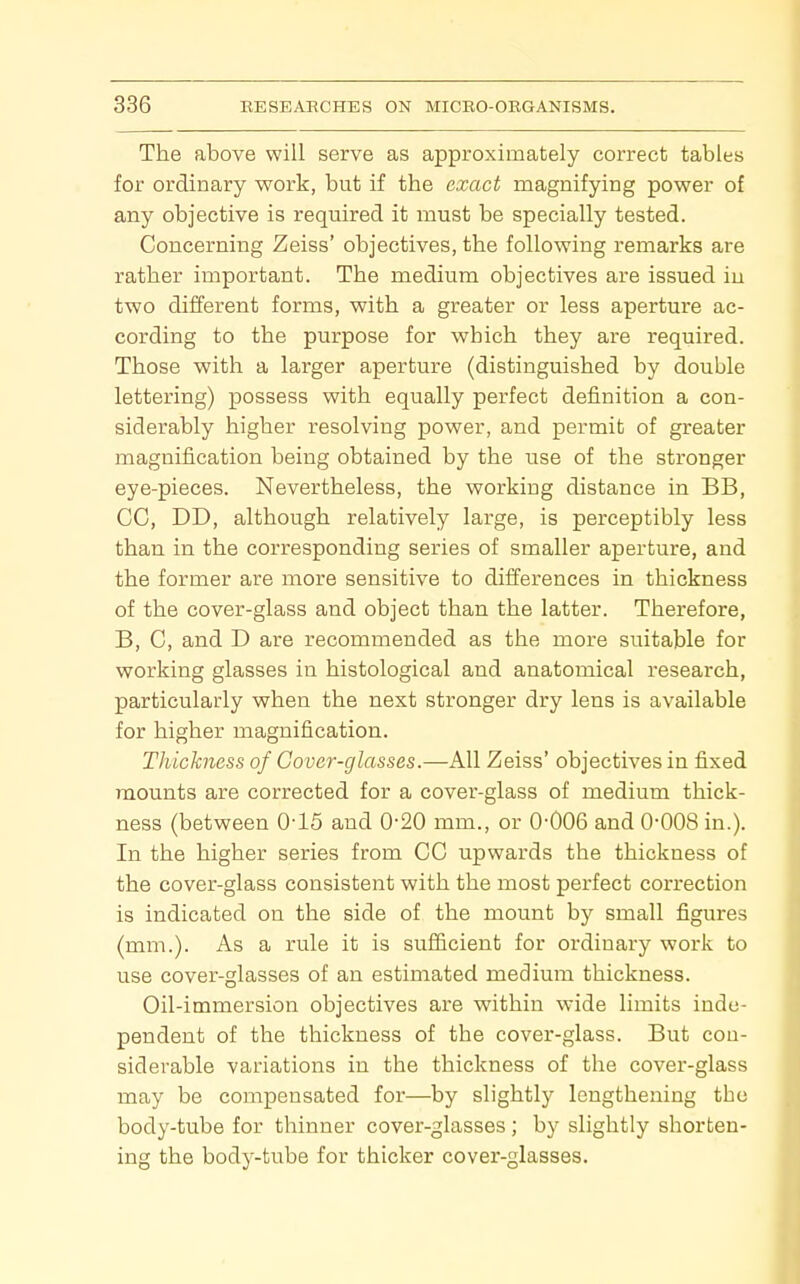 The above will serve as approximately correct tables for ordinary work, but if the exact magnifying power of any objective is required it must be specially tested. Concerning Zeiss' objectives, the following remarks are rather important. The medium objectives are issued in two different forms, with a greater or less aperture ac- cording to the purpose for w^hich they are required. Those with a larger aperture (distinguished by double lettering) possess with equally perfect definition a con- siderably higher resolving power, and permit of greater magnification being obtained by the use of the stronger eye-pieces. Nevertheless, the working distance in BB, CO, DD, although relatively large, is perceptibly less than in the corresponding series of smaller aperture, and the former are more sensitive to differences in thickness of the cover-glass and object than the latter. Therefore, B, C, and D are recommended as the more suitable for working glasses in histological and anatomical research, particularly when the next stronger dry lens is available for higher magnification. Thickness of Cover-glasses.—All Zeiss' objectives in fixed mounts are corrected for a cover-glass of medium thick- ness (between 045 and 0-20 mm., or 0-006 and 0-008 in.). In the higher series from CO upwards the thickness of the cover-glass consistent with the most perfect correction is indicated on the side of the mount by small figures (mm.). As a rule it is sufiicient for ordinary work to use cover-glasses of an estimated medium thickness. Oil-immersion objectives are within wide limits inde- pendent of the thickness of the cover-glass. But con- siderable variations in the thickness of the cover-glass may be compensated for—by slightly lengthening the body-tube for thinner cover-glasses ; by slightly shorten- ing the body-tube for thicker cover-glasses.