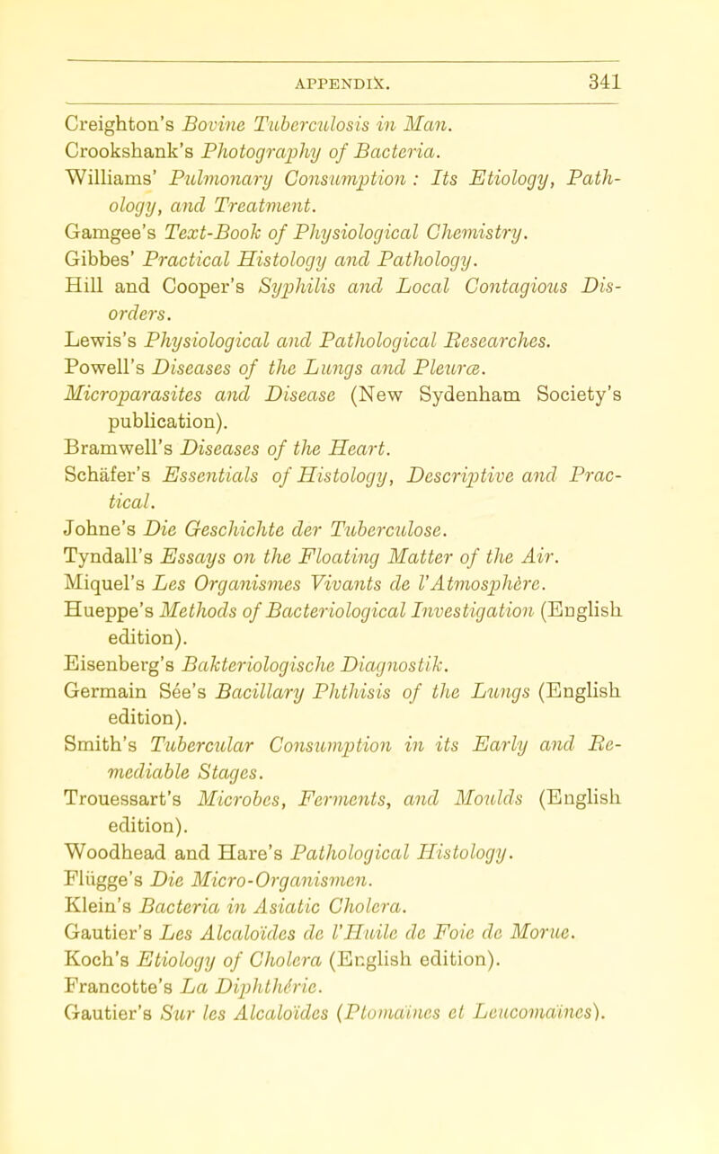 Creighton's Bovine TubermUosis in Man. Crookshank's Photography of Bacteria. Williams' Pulmonary Consumptio7i: Its Etiology, Path- ology, and Treatment. Gamgee's Text-Book of Physiological Chemistry. Gibbes' Practical Histology and Pathology. Hill and Cooper's Syphilis and Local Gontagiotis Dis- orders. Lewis's Physiological and Patliological Bescarches. Powell's Diseases of the Lungs and PleitrcB. Microparasites and Disease (New Sydenham Society's publication). Bramwell's Diseases of the Heart. Schafer's Essentials of Histology, Descriptive and Prac- tical. Johne's Die Geschichte der Tuberculose. Tyndall's Essays on the Floating Matter of the Air. Miquel's Les Organismes Vivants de VAtmosphere. Hueppe's Methods of Bacteriological Investigation (English edition). Eisenberg's Bakteriologische Diagnostik. Germain See's Bacillary Phthisis of the Licngs (English edition). Smith's Tubercular Consumption in its Early and Re- mediable Stages. Trouessart's Microbes, Ferments, and Moulds (English edition). Woodhead and Hare's Pathological Histology. Fliigge's Die Micro-Organismen. Klein's Bacteria in Asiatic Cholera. Gautier's Les Alcaloides de I'Haile de Foie de Morue. Koch's Etiology of Cholera (English edition). Francotte's La DipJdhirie. Gautier's S^ir les Alcaloides {Ptomaines et Leucomaines).