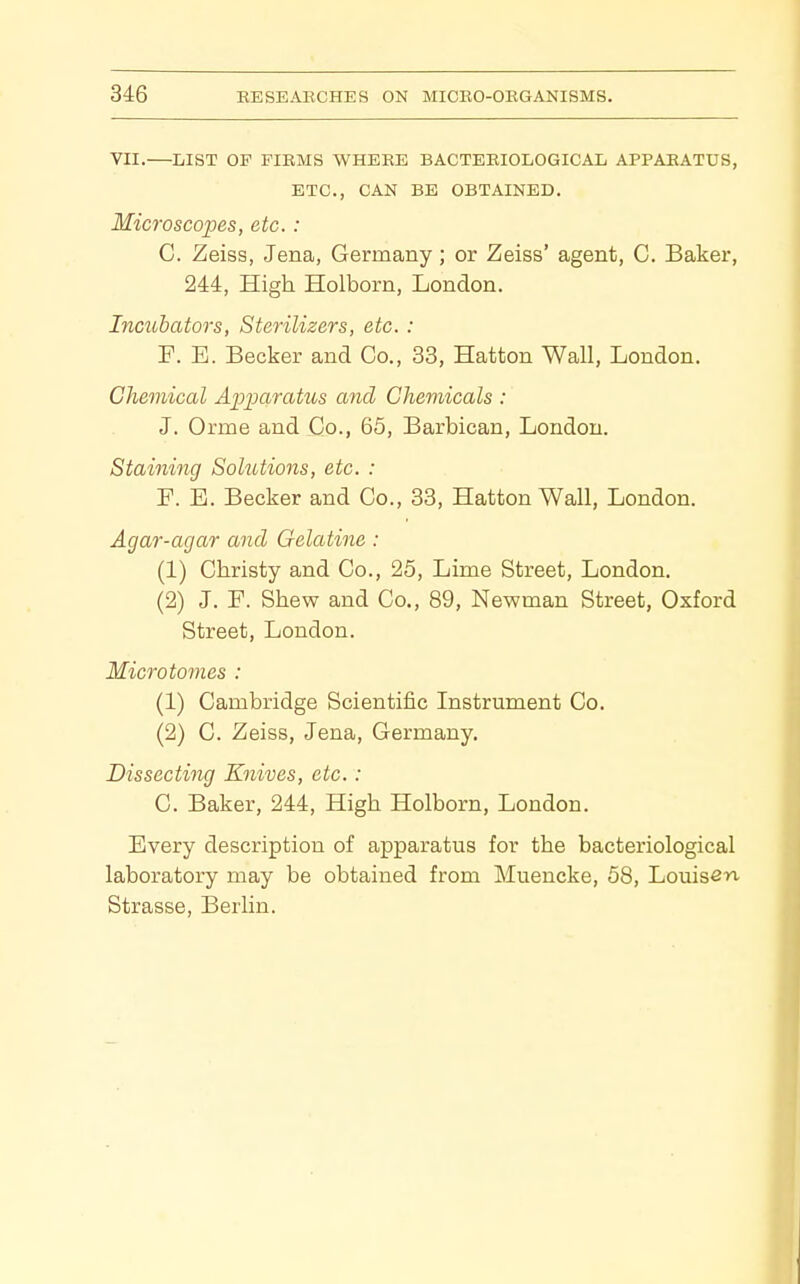 VII.—LIST OP FIRMS WHERE BACTERIOLOGICAL APPARATUS, ETC., CAN BE OBTAINED. Microsco'pes, etc.: C. Zeiss, Jena, Germany; or Zeiss' agent, C. Baker, 244, High Holborn, London. Incubators, Sterilizers, etc. : P. E. Becker and Co., 33, Hatton Wall, London. Chemical Apijcbratus and Chemicals : J. Orme and Co., 65, Barbican, London. Staining Solutions, etc. : F. B. Becker and Co., 33, Hatton Wall, London. Agar-agar and Gelatine: (1) Christy and Co., 25, Lime Street, London. (2) J. P. Shew and Co., 89, Newman Street, Oxford Street, London. Microtomes : (1) Cambridge Scientific Instrument Co. (2) C. Zeiss, Jena, Germany. Dissecting Knives, etc.: C. Baker, 244, High Holborn, London. Every description of apparatus for the bacteriological laboratory may be obtained from Muencke, 58, Louis^'*!' Strasse, Berlin.