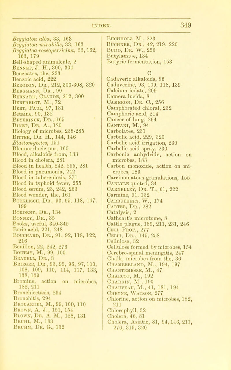 Begyiatoa alba, 33, 163 Be(jijiutoa mirabilis, 33, 163 Begqiatoa roseopersicina, 33,162, 163, 179 Bell-shaped animalcule, 2 Bennet, J. H., 300, 304 Benzoates, the, 223 Benzoic acid, 222 Bergeon, Dr., 212, 300-308, 320 Bergmann, Du., 90 Bernard, Claude, 212, 300 Bekthelot, M., 72 Bert, Paul, 97, 181 Betaine, 90, 132 Bkterinck, Dr., 165 BiNET, Dr. a., IfO Biology of microbes, 238-285 BiTTEB, Dh. H., 144, 146 Blastomyceles, 151 Blennorrhoeic pus, 160 Blood, alkaloids from, 133 Blood in cholera, 281 Blood in health, 242, 255, 281 Blood in pneumonia, 242 Blood in tuberculosis, 271 Blood in typhoid fever, 255 Blood serum, 23, 242, 263 Blood wonder, the, 161 BocKLiscH, Dr., 93, 95, 118, 147, 199 BoKORNY, Dr., 134 Bonnet, Dr., 35 Books, useful, 340-345 Boric acid, 221, 248 Bouchard, Db., 91, 92, 118, 122, 216 Bouillon, 22, 242, 276 BouTMY, M., 99, 100 Brauell, Dr., 3 BuiEGEB, Dr., 93, 95, 96, 97,100, 108, 109, 110, 114, 117, 133, 138, 139 Bromine, action on microbes, 182, 211 Bronchiectasis, 294 Bronchitis, 294 Brouardel, M., 99, TOO, 110 Brown, A. J., 151, 154 Blown, Dr. A. M., 128, 131 Bkuiil, M., 183 Bruhm, Db. G., 132 Buchholz, M., 223 BucHNER, Dr., 42, 219, 220 BuDD, Dr. W., 256 Butylaiiiine, 134 Butyric fermentation, 153 0 Cadaveric alkaloids, 86 Cadaverine, 93, 109, 118, 139 Calcium iodate, 209 Camera lucida, 8 Cameron, Db. C, 256 Camphorated chloral, 232 Camphoric acid, 214 Cancer of lung, 294 Cantani, M., 94 Carbolates. 231 Carbolic acid, 229, 320 Carbolic acid irrigation, 230 Carbolic acid spray, 230 Carbonic anhydride, action on microbes, 183 Carbon monoxide, action on mi- crobes, 183 Carcinomatous granulations, 155 Carlyle quoted, 34 Carnelley, Db. T., 61, 222 Carmine, 91, 132 Carbuthebs, W., 174 Carter, Dr., 282 Catalysis, 2 Cathcart's microtome, 8 Cattle plague, 189, 211, 231, 246 Ceci, Prof., 277 Celli, Dr., 145, 258 Cellulose, 32 Cellulose formed by microbes, 154 Cerebro-spinal meningitis, 247 Chalk, microbe-i from the, 36 Chamhuuland, M., 194, 197 Chantemk.sse, M., 47 Charcot, M., 192 Charkin, M., 190 GiiAUVKAU, M., 41, 181, 191 Cheynk, Watson, 277 Chlorine, action on microbes, 182, 211 Chlornphyll, 32 Choltra, 46, 81 Cholera, Asiatic, 81, 94,146, 21], 276, 319, 320
