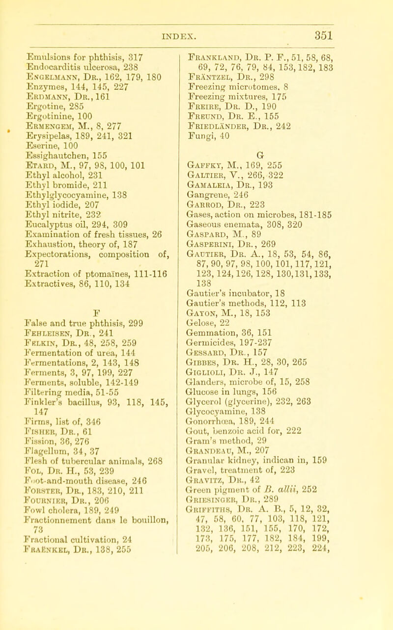 Emulsions for phthisis, 317 Endocarditis ulcerosa, 238 Engeimann, Dr., 162, 179, 180 Enzymes, 144, 145, 227 Erdjiann, Dr., 161 Ergotine, 285 Ergotinine, 100 Ermengem, M., 8, 277 * Erysipelas, 189, 241, 321 Eseriue, 100 Essighautchen, 155 Etaed, M., 97, 98, 100, 101 Ethyl alcohol, 231 Ethjl bromide, 211 Ethylglycocyamine, 138 Ethyl iodide, 207 Ethyl nitrite, 232 Eucalyptus oH, 294, 309 Examination of fresh tissues, 26 Exhaustion, theory of, 187 Expectorations, composition of, 271 Extraction of ptomaines, 111-116 Extractives, 86, 110, 134 F False and true phthisis, 299 Fehleisen, Dr., 241 Frlkin, Dr., 48, 258, 259 Fermentation of urea, 144 Fermentations, 2, 143, 148 Ferments, 3, 97, 199, 227 Ferments, soluble, 142-149 Filtering media, 51-55 Finkler's bacillus, 93, 118, 145, 147 Firms, list of, 346 Fisher, Dr., 61 Fission, 36, 276 Flagelhim, 34, 37 Flesh of tubercular animals, 268 FoL, Dr. H., 53, 239 Fiiot-and-mouth disease, 246 FoR.yTER, Dr., 183, 210, 211 Fournier, Dr., 206 Fowl cholera, 189, 249 Fractionnement dan.s le bouillon, 73 Fractional cultivation, 24 FraEnkel, Db., 138, 255 Frankland, Dr. P. F., 51, 58, 68, 69, 72, 76, 79, 84, 153,182, 183 Frantzel, Dr., 298 Freezing microtomes, 8 Freezing mixtures, 175 Freire, Dr. D., 190 Frednd, Dr. E., 155 Fbiedlander, Dr., 242 Fungi, 40 G Gaffky, M., 169, 255 Galtier, v., 266, 322 Gamalkia, Dr., 193 Gangrene, 246 Garrod, Dr., 223 Gases, action on microbes, 181-185 Gaseous enemata, 308, 320 Gaspard, M., 89 Gasperini, Dr., 269 Gadtier, Dr. A., 18, 53, 54, 86, 87, 90, 97, 98, 100,101,117,121, 123,124,126,128, 130,131,133, 138 Gautier's incubator, 18 Gautier's methods, 112, 113 Gayon, M., 18, 153 Gelose, 22 Gemmation, 36, 151 Germicides, 197-237 Gessard, Dr., 157 Gibbes, Dr. H., 28, 30, 265 GiGLiOLi, Dr. J., 147 Glander.s, microbe of, 15, 258 Glucose in lungs, 156 Glycerol (glycerine), 232, 263 Glycocyamine, 138 Gonorrhoea, 189, 244 Gout, benzoic acid for, 222 Gram's method, 29 GRANnEAU, M., 207 Granular kidney, indican in, 159 Gravel, treatment of, 223 Gravitz, Dr., 42 Green pigment of B. allii, 252 Grie.sinoer, Dr., 289 Grifeiths, Dr. A. B., 5, 12, 32, 47, 58, 60, 77, 103, 118, 121, 1.32, 136, 151, 155, 170, 172, 173, 175, 177, 182, 184, 199, 205, 206, 208, 212, 223, 224,