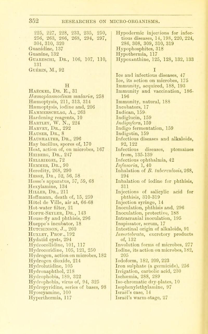 '225, 227, 228, 233, 235, 250, 256, 263, 266, 268, 294, 297, 304, 310, 320 Guanidine, 137 Guanine, 132 GuAEESCHi, Dr., 106, 107, 110, 131 GuERiN, M., 92 H HaSckel, Dr. E., 31 Naimoplasmodium malarice, 258 Haemoptysis, 211, 313, 314 Haemoptysis, iodine and, 206 Hamjierschlag, a., 263 Hardening reagents, 10 Hartley, W. N., 224 Harvey, Dr., 292 Hauser, Dr., 8 Haushalter, Dr., 296 Hay bacillus, spores of, 170 Heat, action of, on microbes, 167 Heiberg, Dr., 247 Hellriegel, 72 Hemmer, Dr., 90 Heredity, 268, 290 Hesse, Dr., 52, 56, 58 Hesse's apparatus, 57, 59, 68 Hexylamine, 134 HiLLER, Dr., 211 Hoffmann, death of, 15, 259 Hotel de Villa, air at, 66-68 Hot-water filter, 21 Hoppe-Seyler, Dr., 143 House-fly and phthisis, 296 Hueppe's incubator, 18 Hutchinson, J., 260 Huxley, Prof., 192 Hydatid cysts, 294 HydrocoUidine, 101, 117 Hydrocoridine, 105, 121, 250 Hydrogen, action on microbes, 182 Hydrogen dioxide, 214 Hydrolutidine, 105 Hydronaphthol, 218 Hydrophobia, 189, 322 Hydrophobia, virus of, 94, 325 Hydropyridine, series of bases, 98 Hyoscyamine, 100 Hyperthermia, 117 Hypodermic injections for infec- tious diseases, 14,198, 220, 224, 286, 308, 309, 310, 319 Hypophosphites, 318 Hypothermia, 117 Hypo.xanthine, 125, 128, 132, 133 I Ice and infectious diseases, 47 Ice, its action on microbes, 175 Immunity, acquired, 188, 193 Immunity and vaccination, 186- 196 Immunity, natural, 188 Incubators, 17 Indican, 159 Indiglucin, 159 /ndigofera, 159 Indigo fermentation, 159 Indigotin, 159 Infectious diseases and alkaloids, 92, 122 Infectious diseases, ptomaiues from, 135-139 Infectious ophthalmia, 42 Ivfusoria, 1, 40 Inhalation of B. tuberculosis, 268, 294 Inhalation of iodine for phthisis, 311 Injections of salicylic acid for phthisis, 310-319 Injection syringe, 14 Inoculation, phthisis and, 296 Inoculation, protective, 188 Intracranial inoculation, 195 Inspissator, serum, 17 Intestinal origin of alkaloids, 91 Invtrlehrata, excretory products of, 132 Involution forms of microbes, 277 Iodine, its action on microbes, 182, 205 Iodoform, 182, 209, 223 Iron sulphate (a germicide), 256 Irrigation, carbolic acid, 230 Ischremia, 288, 289 Iso-chroniatic dry-plates, 10 Isophenylethylanune, 97 Israel's case, 14 Israel's warm-stage, 27