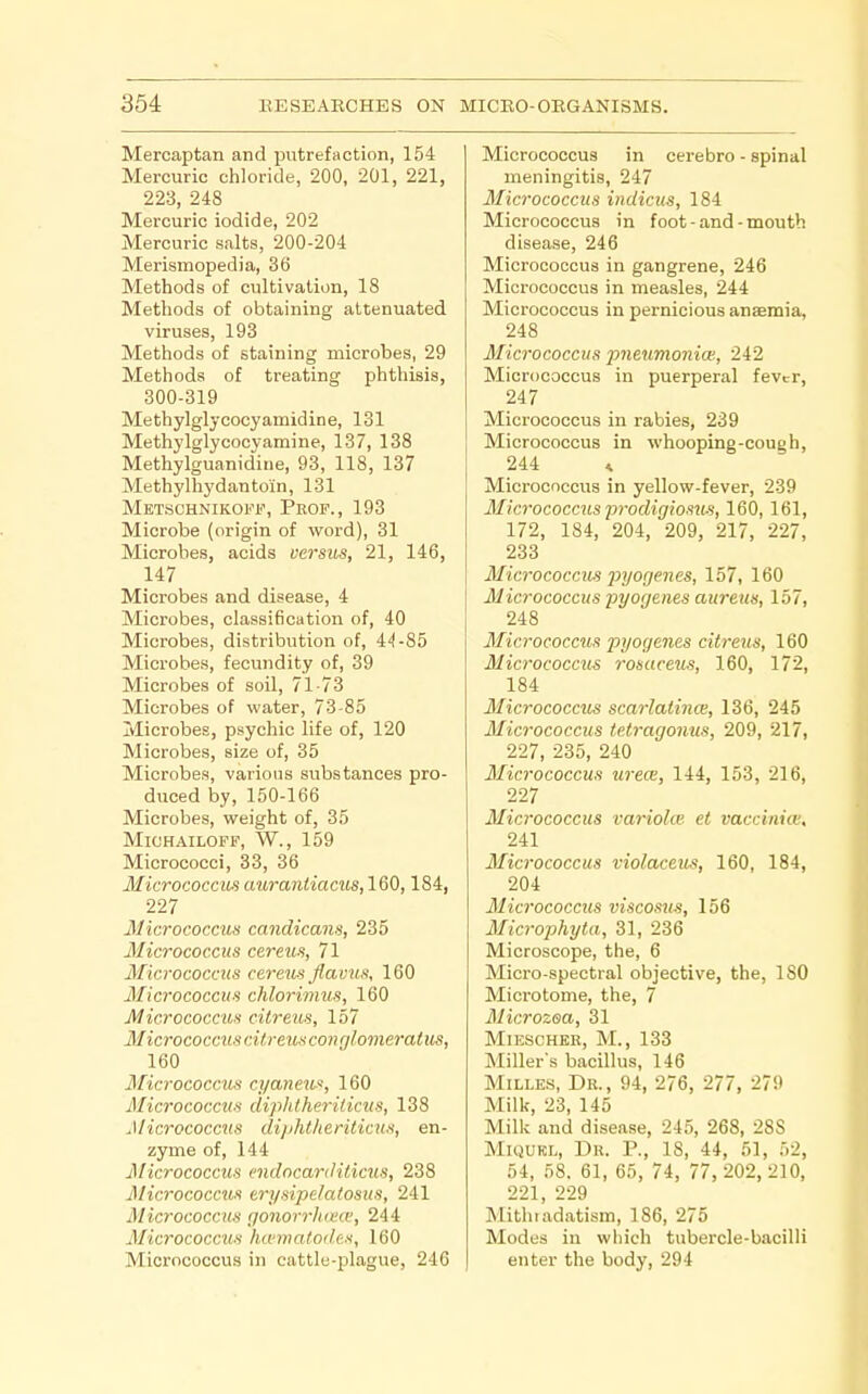 Mercaptan and putrefaction, 154 Mercuric chloride, 200, 201, 221, 223, 248 Mercuric iodide, 202 Mercuric salts, 200-204 Merismopedia, 36 Methods of cultivation, 18 Methods of obtaining attenuated viruses, 193 Methods of staining microbes, 29 Methods of treating phthisis, 300-319 Methylglycocyamidine, 131 Methylglycocy amine, 137, 138 Methylguanidine, 93, 118, 137 Methylhydantoln, 131 Metschnikoff, Peof., 193 Microbe (origin of word), 31 Microbes, acids versus, 21, 146, 147 Microbes and disease, 4 Microbes, classification of, 40 Microbes, distribution of, 44-85 Microbes, fecundity of, 39 Microbes of soil, 71-73 Microbes of water, 73-85 Microbes, psychic life of, 120 Microbes, size of, 35 Microbes, various substances pro- duced by, 150-166 Microbes, weight of, 35 MlOHAILOFB\ W., 159 Micrococci, 33, 36 Micrococcus auraniiacus,160,184, 227 Micrococcus candicans, 235 Micrococcus cereus, 71 Micrococcus ceretis flavus, 160 Micrococcus chlorimus, 160 Micrococcus cilreus, 157 Micrococcuscitreusconglomeratus, 160 3ficrococcus cyaneu^, 160 Micrococcus diplUheriticus, 138 Micrococcus dipht/ieriticus, en- zyme of, 144 jMicrococcus endocarditicus, 238 Micrococcus trysipelatosus, 241 MicrococcuH gonorrlma', 244 Micrococctis ha'matodes, 160 Micrococcus in cattle-plague, 246 Micrococcus in cerebro - spinal meningitis, 247 Micrococcus indicus, 184 Micrococcus in foot - and - mouth disease, 246 Micrococcus in gangrene, 246 Micrococcus in measles, 244 Micrococcus in pernicious anaemia, 248 Micrococcus pneumonioi, 242 Micrococcus in puerperal fevtr, 247 Micrococcus in rabies, 239 Micrococcus in whooping-cough, 244 ^ Micrococcus in yellow-fever, 239 Micrococcus 2Jrodigiosu.'i, 160,161, 172, 184, 204, 209, 217, 227, 233 Micrococcus j^yorjenes, 157, 160 Micrococcus pyogenes aureus, 157, 248 Micrococcus pyogenes citreus, 160 Micrococcus rosaceus, 160, 172, 184 Micrococcus scarlatinas, 136, 245 Micrococcus tetragonus, 209, 217, 227, 235, 240 Micrococcus urece, 144, 153, 216, 227 Micrococcus variolas et vaccinia:, 241 Micrococcus violaceus, 160, 184, 204 Micrococcus viscosus, 156 Microphyta, 31, 236 Microscope, the, 6 Micro-spectral objective, the, 180 Microtome, the, 7 Microzea, 31 MiESCHER, M., 133 Miller's bacillus, 146 MiLLES, Dr., 94, 276, 277, 279 Milk, 23, 145 Milk and disease, 245, 268, 288 MiQUKL, Dr. p., 18, 44, 51, 52, 54, 58. 61, 65, 74, 77, 202,210, 221, 229 Mithiadatism, 186, 275 Modes in which tubercle-bacilli enter the body, 294