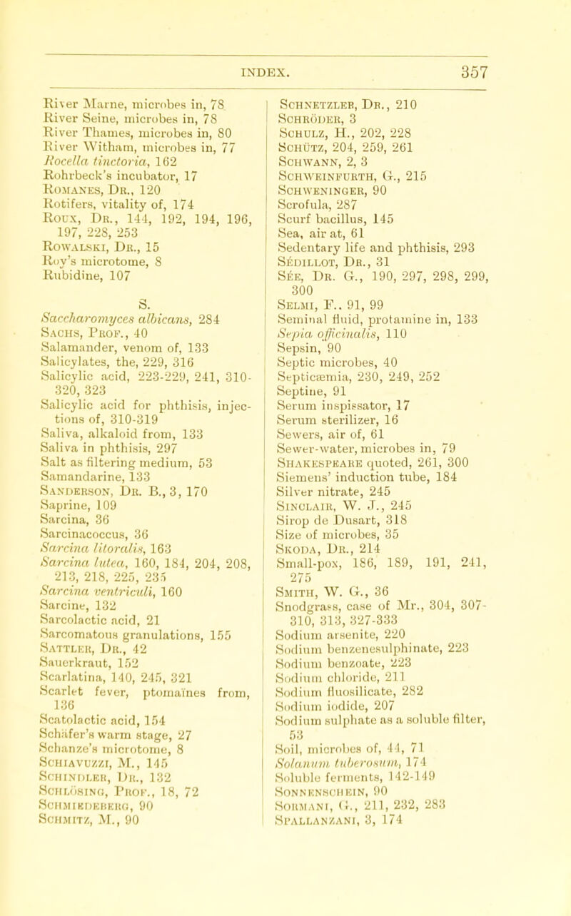 River Marne, microbes in, 7S River Seine, microbes in, 7S River Thames, microbes in, 80 River Witham, microbes in, 77 Rocella tincforia, 162 Rohrbeck's incubator, 17 Romanes, Dr., 120 Rotifers, vitality of, 174 Roux, Dr., 14-1, 192, 194, 196, 197, 228, 253 RowALSKi, Dr., 15 Roy's microtome, S Rubidine, 107 S. Saccharomyces albicans, 284 Sachs, PiWF., 40 Salamander, venom of, 133 Salicylates, the, 229, 316 Salicylic acid, 223-229, 241, 310- 320, 323 Salicylic acid for phthisis, injec- tions of, 310-319 Saliva, alkaloid from, 133 Saliva in phthisis, 297 Salt as filtering medium, 53 Samandarine, 133 Sanderson, Dr. B., 3, 170 Saprine, 109 Sarcina, 36 Sarcinacoccus, 36 Sarcina liloralix, 163 Sarcina lutca, 160, 184, 204, 208, 213, 218, 225, 23ri Sarcina vcnlriculi, 160 Sarcine, 132 Sarcolactic acid, 21 Sarcomatons granulations, 155 Sattlkr, Dr., 42 Sauerkraut, 152 Scarlatina, 140, 245, 321 Scarlet fever, ptomaines from, 136 Scatolactic acid, 154 Schiifer's warm stage, 27 Sclianzc's microtome, 8 Schiavu/zi, M., 145 SCHINDLKH, Dr., 132 Scnr,<isiN(;, Proi-., 18, 72 ScHMIKDKHKRd, 90 SCHMITZ, M., 90 SCHNETZLEE, Dr., 210 SCHRiilJER, 3 SoHULZ, H., 202, 228 ScHiiTZ, 204, 259, 261 Schwann, 2, 3 schweinfuhth, g-., 215 Schweninger, 90 Scrofula, 287 Scurf bacillus, 145 Sea, air at, 61 Sedentary life and phthisis, 293 Sedillot, Dr., 31 See, Dr. G., 190, 297, 298, 299, 300 Selmi, p.. 91, 99 Seminal fluid, protamine in, 133 Septa officinalis, 110 Sepsin, 90 Septic microbes, 40 SepticEemia, 230, 249, 252 Septiue, 91 Serum inspissator, 17 Serum sterilizer, 16 Sewers, air of, 61 Sewer-water, microbes in, 79 Shakespeare quoted, 261, 300 Siemens' induction tube, 184 Silver nitrate, 245 Sinclair, 'W. J., 245 Sirop de Dusart, 318 Size of microbes, 35 Skoda, Dr., 214 Small-po.N, 186, 189, 191, 241, 275 Smith, W. G., 36 Snodgras-.s, case of Mr., 304, 307- 310, 313, 327-333 Sodium aisenite, 220 Sodium benzenesulphinate, 223 Sodium benzoate, 223 Sodium chloride, 211 Sodium Huosilicate, 282 Sodium iodide, 207 Sodium sulphate as a soluble filter, 53 Soil, microbes of, 44, 71 Solanum tuherosnm, 174 Soluble fei ments, 142-149 Sonnknhchein, 90 SoRMANi, G., 211, 232, 283 Sl'ALLANZANI, 3, 174