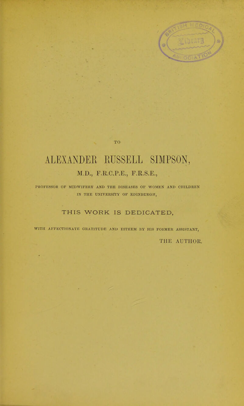 TO ALEXANDER RUSSELL SIMPSON, M.D., F.R.C.P.E., F.E.S.E., PUOFESSOR OF MIDWIFERY AND THE DISEASES OF WOMEN AND CHILDREN IN THE UNIVERSITY OF EDINBURGH, THIS WORK IS DEDICATED, WITH AFFECTIONATE GRATITUDE AND ESTEEM BY' HIS FORMER ASSISTANT, THE AUTHOR.