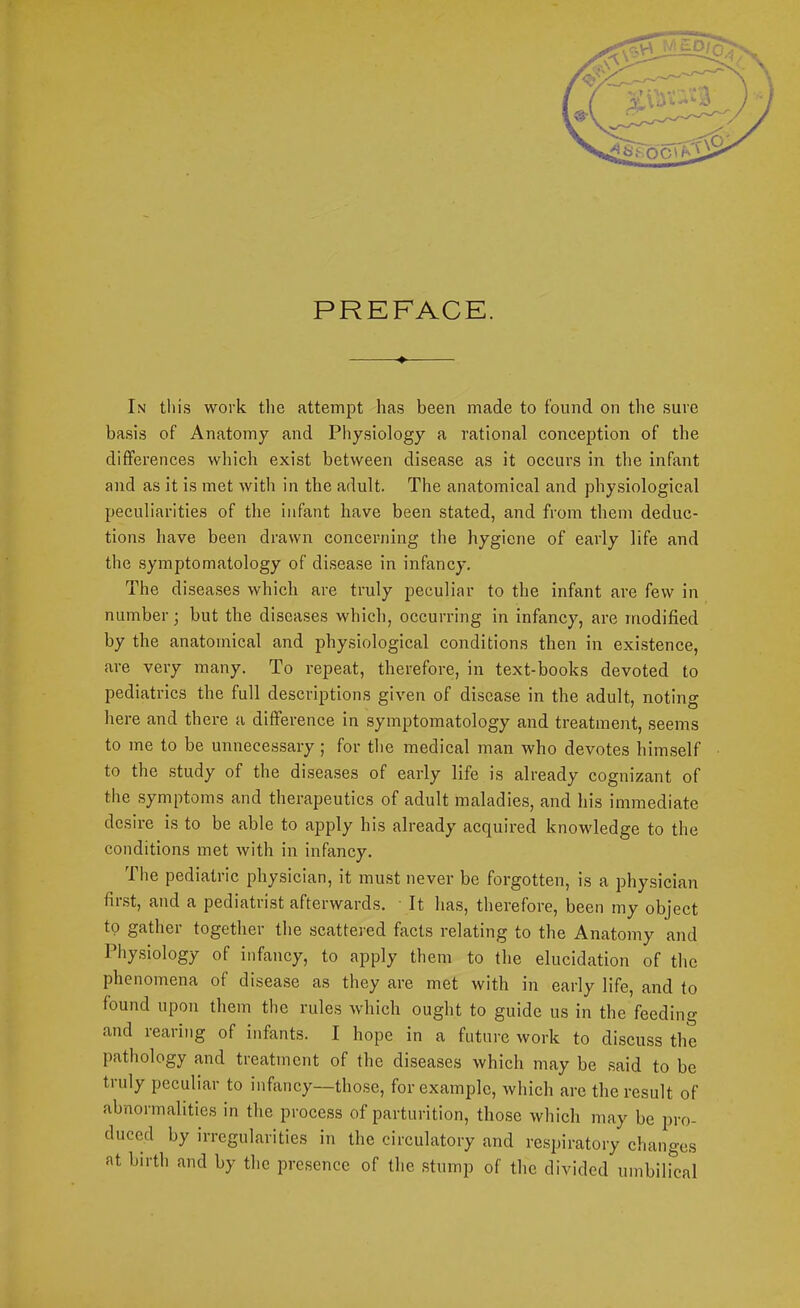 PREFACE. ^ In this work the attempt has been made to found on the sure basis of Anatomy and Physiology a rational conception of the differences which exist between disease as it occurs in the infant and as it is met with in the adult. The anatomical and physiological peculiarities of the infant have been stated, and from them deduc- tions have been drawn concerning the hygiene of early life and the symptomatology of disease in infancy. The diseases which are truly peculiar to the infant are few in number; but the diseases which, occurring in infancy, are modified by the anatomical and physiological conditions then in existence, are very many. To repeat, therefore, in text-books devoted to pediatrics the full descriptions given of disease in the adult, noting here and there a difference in symptomatology and treatmoit, seems to me to be unnecessary; for the medical man who devotes himself to the study of the diseases of early life is already cognizant of the symptoms and therapeutics of adult maladies, and his immediate desire is to be able to apply his already acquired knowledge to the conditions met with in infancy. The pediatric physician, it must never be forgotten, is a physician fiist, and a pediatrist afterwards. ' It has, therefore, been my object to gather together the scattered facts relating to the Anatomy and Physiology of infancy, to apply them to the elucidation of the phenomena of disease as they are met with in early life, and to found upon them the rules which ought to guide us in the feeding and rearing of infants. I hope in a future work to discuss the pathology and treatment of the diseases which may be .said to be truly peculiar to infancy—those, for example, which are the result of abnormalities in the process of parturition, those which may be pro- duced by irregularities iu the circulatory and respiratory changes at birth and by the presence of the stump of the divided umbiircal