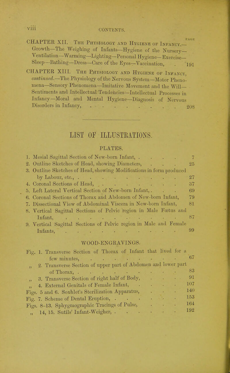 VIH CONTICNTS. CHAPTER XII. The Physiology and Hygiene oe Ineancy.— Growth—Tlie Weighing of Infants—Hygiene of the Nursery— Ventilation—Warming—Lighting—Personal Hygiene— Exercise Sleep—Bathing—Dress—Care of the Eyes—Vaccination, . 191 CHAPTER XIII. The Physiology and Hygiene of Infancy continued.—Physiology of the Nervous System—Motor Pheno- mena—Sensory Phenomena—Imitative Movement and the Will- Sentiments and Intellectual Tendencies—Intellectual Processes in Infancy—Moral and Mental Hygiene—Diagnosis of Nervous Disorders in Infancy, 208 LIST OF ILLUSTRATIONS. PLATES. 1. Mesial Sagittal Section of New-born Infant, .... 7 2. Outline Sketches of Head, showing Diameters, ... 25 3. Outline Sketches of Head, showing Modifications in form produced by Labour, etc., . 27 4. Coronal Sections of Head, , 37 5. Left Lateral Vertical Section of New-born Infant,. . . 69 6. Coronal Sections of Thorax and Abdomen of New-born Infant, 79 7. Dissectional View of Abdominal Viscera in New-born Infant, 81 8. Vertical Sagittal Sections of Pelvic region in Male Fo3tus and Infant, 87 9. Vertical Sagittal Sections of Pelvic region in Male and Female Infants, 99 WOOD-ENGRAVINGS. Fig. 1. Transverse Section of Thorax of Infant that lived lor a few minutes, ,, 2. Transverse Section of upper part of Abdomen and lower part of Thorax, . „ 3. Transverse Section of right half of Body, „ 4. External Genitals of Female Infant, .... Figs. 5 and 6. Soxhlet’s Sterilization Apparatus, Fig. 7. Scheme of Dental Eruption, Figs. 8-13. Sphygniographic Tracings of Pulse, „ 14, 15. Sutils’ Infant-Weigher, 67 83 91 107 140 153 164 192