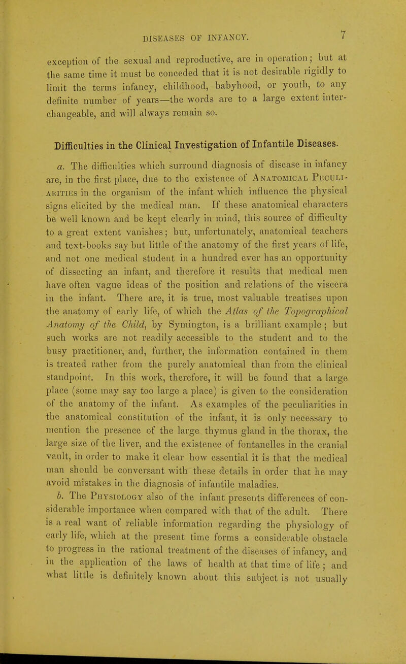 exception of the sexual and reproductive, are in operation; but at the same time it must be conceded that it is not desirable rigidly to limit the terms infancy, childhood, babyhood, or youth, to any definite number of years—the words are to a large extent inter- changeable, and will always remain so. Difficulties in the Clinical Investigation of Infantile Diseases. a. The difficulties which surround diagnosis of disease in infancy are, in the first place, due to the existence of Anatomical Peculi- AKiTiEs in the organism of the infant which influence the physical signs elicited by the medical man. If these anatomical characters be well known and be kept clearly in mind, this source of difficulty to a great extent vanishes; but, unfortunately, anatomieal teachers and text-books say but little of the anatomy of the first years of life, and not one medical student in a hundred ever has an opportunity of dissecting an infant, and therefore it results that medical men have often vague ideas of the position and relations of the viscera in the infant. There are, it is true, most valuable treatises upon the anatomy of early life, of which the Atlas of the To'pogra'phical Anatomy of the Child, by Symington, is a brilliant example ; but such works are not readily accessible to the student and to the biLsy practitioner, and, further, the information contained in them is treated rather from the purely anatomieal than from the clinical standpoint. In this work, therefore, it will be found that a large place (some may say too large a place) is given to the consideration of the anatomy of the infant. As examples of the peculiarities in the anatomical constitution of the infant, it is only necessary to mention the presence of the large thymus gland in the thorax, the large size of the liver, and the existence of fontanelles in the cranial vault, in order to make it clear how essential it is that the medical man should be eonversant with these details in order that he may avoid mistakes in the diagnosis of infantile maladies. b. The Physiology also of the infant presents differences of con- siderable importance when eompared with that of the adult. There is a real want of reliable information regarding the physiology of early life, which at the present time forms a considerable obstacle to pi ogress in the rational treatment of the diseases of infancy, and in the application of the laws of health at that time of life ; and what little is definitely known about this subject is not usually
