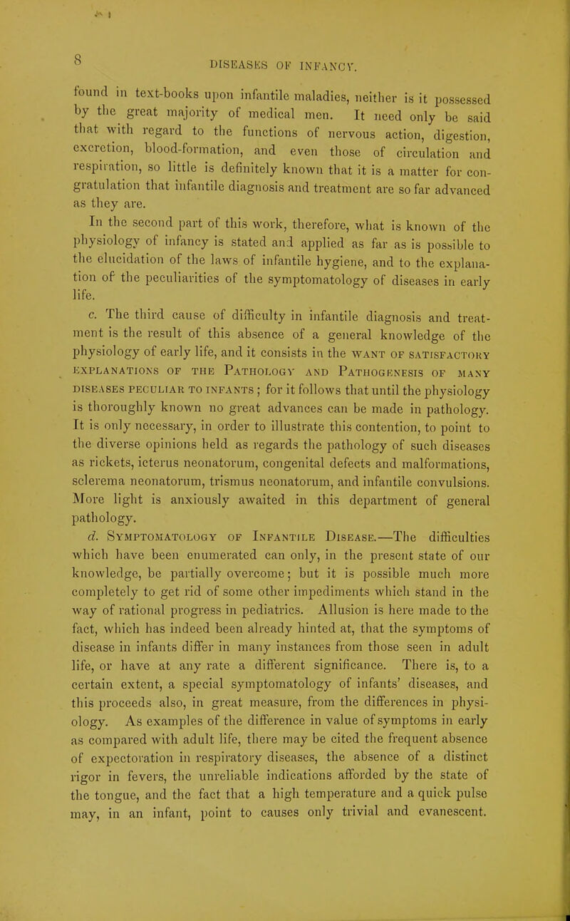 1 DISEASES OE INEANCV. found in text-books upon infantile maladies, neither is it possessed by the^ great majority of medical men. It need only be said tliat with regard to the functions of nervous action, digestion, excretion, blood-formation, and even those of circulation and respiration, so little is definitely known that it is a matter for con- gratulation that infantile diagnosis and treatment are so far advanced as they are. In the second part of this work, therefore, what is known of the physiology of infancy is stated and applied as far as is possible to the elucidation of the laws of infantile hygiene, and to the explana- tion of the peculiarities of the symptomatology of diseases in early life. c. The third cause of difficulty in infantile diagnosis and treat- ment is the result of this absence of a general knowledge of the physiology of early life, and it consists in the want of satisfactory EXPLANATIONS OF THE PaTHOLOGV AND PATHOGENESIS OF MANY DISEASES PECULIAR TO INFANTS ; for it follows that until the physiology is thoroughly known no great advances can be made in pathology. It is only necessary, in order to illustrate this contention, to point to the diverse opinions held as regards the pathology of such diseases as rickets, icterus neonatorum, congenital defects and malformations, sclerema neonatorum, trismus neonatorum, and infantile convulsions. More light is anxiously awaited in this department of general pathology. d. Symptomatology of Infantile Disease.—The difficulties which have been enumerated can only, in the present state of our knowledge, be partially overcome; but it is possible much more completely to get rid of some other impediments which stand in the way of rational progress in pediatrics. Allusion is here made to the fact, which has indeed been already hinted at, that the symptoms of disease in infants differ in many instances from those seen in adult life, or have at any rate a different significance. There is, to a certain extent, a special symptomatology of infants’ diseases, and this proceeds also, in great measure, from the differences in physi- ology. As examples of the difference in value of symptoms in early as compared with adult life, there may be cited the frequent absence of expectoration in respiratory diseases, the absence of a distinct rigor in fevers, the unreliable indications afforded by the state of the tongue, and the fact that a high temperature and a quick pulse may, in an infant, point to causes only trivial and evanescent.