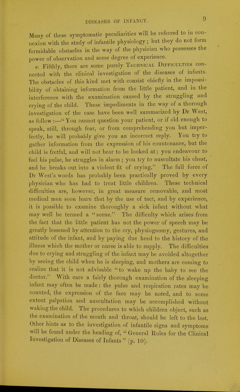 Many of these symptomatic peculiarities will be referred to in con- nexion with the study of infantile physiology; but they do not form formidable obstacles in the way of the physician who possesses the power of ob.servation and some degree of experience. e. Fifthly, there are some purely Tkcunical Difficulties con- nected with the clinical investigation of the diseases of infants. The obstacles of this kind met with consist chiefly in the impossi- bility of obtaining information from the little patient, and in the interference with the examination caused by the struggling and crying of the child. These impediments in the way of a thorough investigation of the case have been well summarized by Dr West, as follow:—“You cannot question your patient, or if old enough to speak, still, through fear, or from comprehending you but imper- fectly, he will probably give you an incorrect reply. You try to gather information from the expression of his countenance, but the child is fretful, and will not bear to be looked at; you endeavour to feel his pulse, he struggles in alarm; you try to auscultate his chest, and he breaks out into a violent fit of crying,” The full force of Dr West’s words has probably been practically proved by every physician who has had to treat little children. These technical difficulties are, however, in great measure removable, and most medical men soon learn that by the use of tact, and by experience, it is possible to examine thoroughly a sick infant without what may well be termed a “ scene.” The difficulty which arises from the fact that the little patient has not the power of speech may be greatly lessened by attention to the cry, phy.siognomy, gestures, and attitude of the infant, and by paying due heed to the history of the illness which the mother or nurse is able to supply. The difficulties due to crying and struggling of the infant may be avoided altogether by seeing the child when he is sleeping, and mothers are coming to realize that it is not advisable “ to wake up the baby to see the doctor.” With care a fairly thorough examination of the sleeping infant may often be made: the pulse and respiration rates may be counted, the expression of the face may be noted, and to some extent jialpation and auscultation may be accomplished without waking the child. The procedures to which children object, such as the examination of the mouth and throat, should be left to the last. Other hints as to the investigation of infantile signs and symptoms will be found under the heading of, “ General Eules for the Clinical Investigation of Diseases of Infants ” (p, 10).