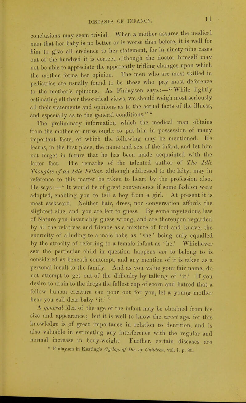 conclusions may seem trivial. When a mother assures the medical man that her baby is no better or is worse than before, it is well foi him to give all credence to her statement, for in ninety-nine cases out of the hundred it is correct, although the doctor himself may not be able to appreciate the apparently trifling changes upon which the mother forms her opinion. The men who are most skilled in pediatrics are usually found to be those who pay most deference to the mother’s opinions. As Finlayson says: “ While lightly estimating all their theoretical views, we should weigh most seriously all their statements and opinions as to the actual facts of the illness, and especially as to the general conditions.”* The preliminary information which the medical man obtains from the mother or nurse ought to put him in possession of many important facts, of which the following may be mentioned. lie learns, in the first place, the name and sex of the infant, and let him not forget in future that he has been made acquainted with the latter fact. The remarks of the talented author of The Idle Thoughts of an Idle Fellow^ although addressed to the laity, may in reference to this matter be taken to heart by the profession also. He says :—“ It would be of great convenience if some fashion were adopted, enabling you to tell a boy from a girl. At present it is most awkward. Neither hair, dress, nor conversation affords the slightest clue, and you are left to guess. By some mysterious law of Nature you invariably guess wrong, and are thereupon regarded b}'- all the relatives and friends as a mixture of fool and knave, the enormity of alluding to a male babe as ‘ she ’ being only equalled by the atrocity of referring to a female infant as ‘ he.’ Whichever sex the particular child in question happens not to belong to is considered as beneath contempt, and any mention of it is taken as a personal insult to the family. And as you value your fair name, do not attempt to get out of the difficulty by talking of ‘ it.’ If you desire to drain to the dregs the fullest cup of scoru and hatred that a fellow human creature can pour out for you, let a young mother hear you call dear baby ‘ it.’ ” A general idea of the age of the infant may be obtained from his size and appearance; but it is well to know the exact age, for this knowledge is ,of great importance in relation to dentition, and is also valuable in estimating any interference with the regular and normal increase in body-weight. Further, certain diseases are * Finlayson in Keating’s Cyclop, of Dis. of Children, vol. i. p. 80.