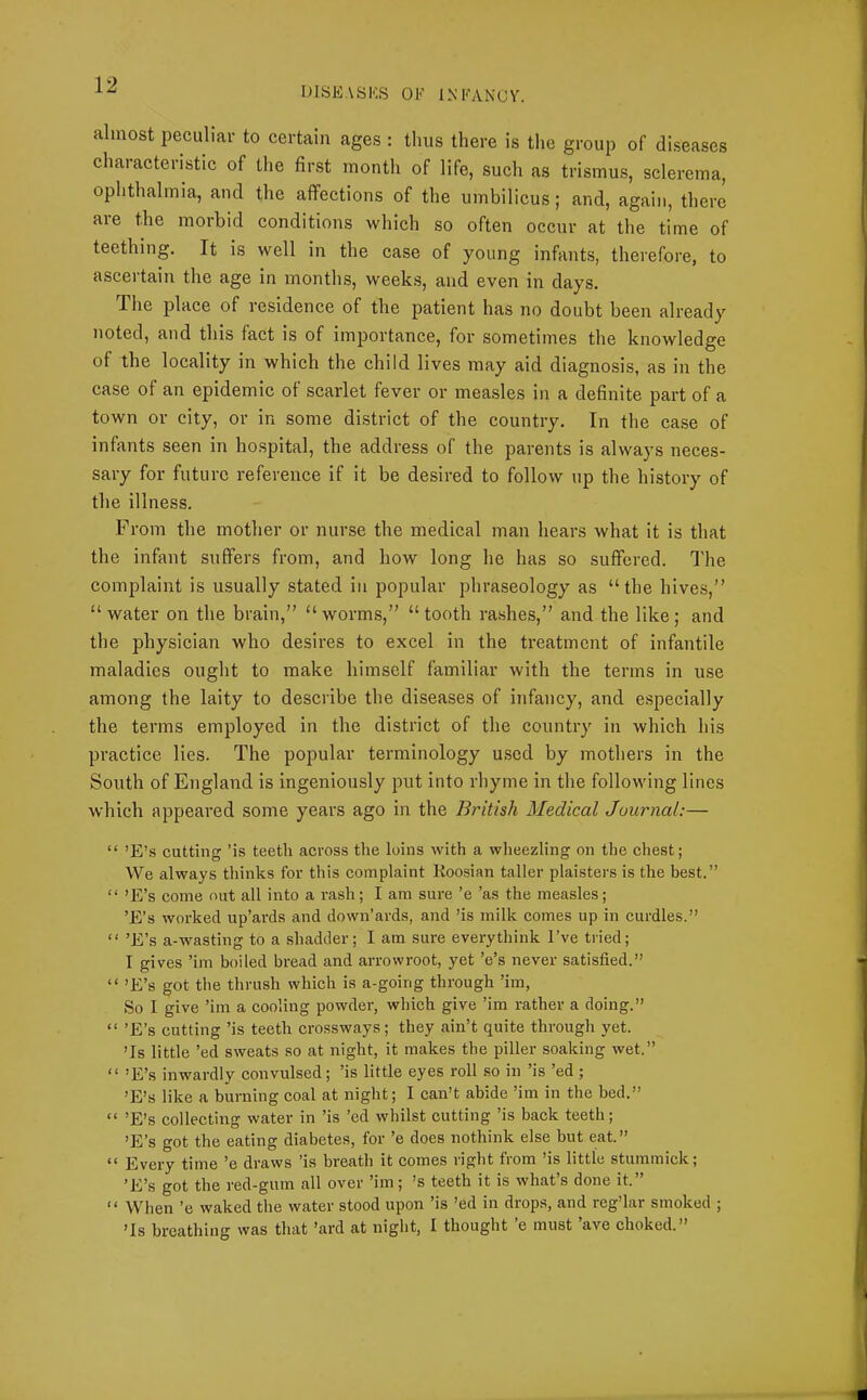 DISEASKS OF INFANCY. almost peculiar to certain ages : thus there is the group of diseases characteristic of the first month of life, such as trismus, sclerema, ophthalmia, and the affections of the umbilicus; and, again, there are the morbid conditions which so often occur at the time of teething. It is well in the case of young infants, therefore, to ascertain the age in months, weeks, and even in days. The place of residence of the patient has no doubt been already noted, and this fact is of importance, for sometimes the knowledge of the locality in which the child lives may aid diagnosis, as in the case of an epidemic of scarlet fever or measles in a definite part of a town or city, or in some district of the country. In the case of infants seen in ho.spital, the address of the parents is always neces- sary for future reference if it be desired to follow up the history of the illness. From the mother or nurse the medical man hears what it is that the infant suffers from, and how long he has so suffered. The complaint is usually stated in popular phraseology as “the hives,” “water on the brain,” “worms,” “tooth rashes,” and the like; and the physician who desires to excel in the treatment of infantile maladies ought to make himself familiar with the terms in use among the laity to describe the diseases of infancy, and especially the terms employed in the district of the country in which his practice lies. The popular terminology used by motbers in the South of England is ingeniously put into rhyme in the following lines which appeared some years ago in the British Medical Journal:— “ ’E’s cutting ’is teeth across the loins with a wheezling on the chest; We always thinks for this complaint Eoosian taller plaisters is the best.” “ ’E’s come nut all into a rash; I am sure ’e ’as the measles; ’E’s worked up’ards and down’ards, and ’is milk comes up in curdles.” “ ’E’s a-wasting to a shadder; I am sure everythink I’ve tried; I gives ’im boiled bread and arrowroot, yet ’e’s never satisfied.” “ ’E’s got the thrush which is a-going through ’im, So I give ’im a cooling powder, which give ’im rather a doing.” “ ’E’s cutting ’is teeth crossways; they ain’t quite through yet. ’Is little ’ed sweats so at night, it makes the piller soaking wet.” “ ’E’s inwardly convulsed; ’is little eyes roll so in ’is ’ed ; ’E’s like a burning coal at night; I can’t abide ’im in the bed.” “ ’E’s collecting water in ’is ’ed whilst cutting ’is back teeth; ’E’s got the eating diabetes, for ’e does nothink else but eat.” “ Every time ’e draws ’is breath it comes right from ’is little stummick; ’E’s got the red-gum all over ’im; ’s teeth it is what s done it. “ When ’e waked the water stood upon ’is ’ed in drops, and reg’lar smoked ; ’Is breathing was that ’ard at night, I thought ’e must ’ave choked.”