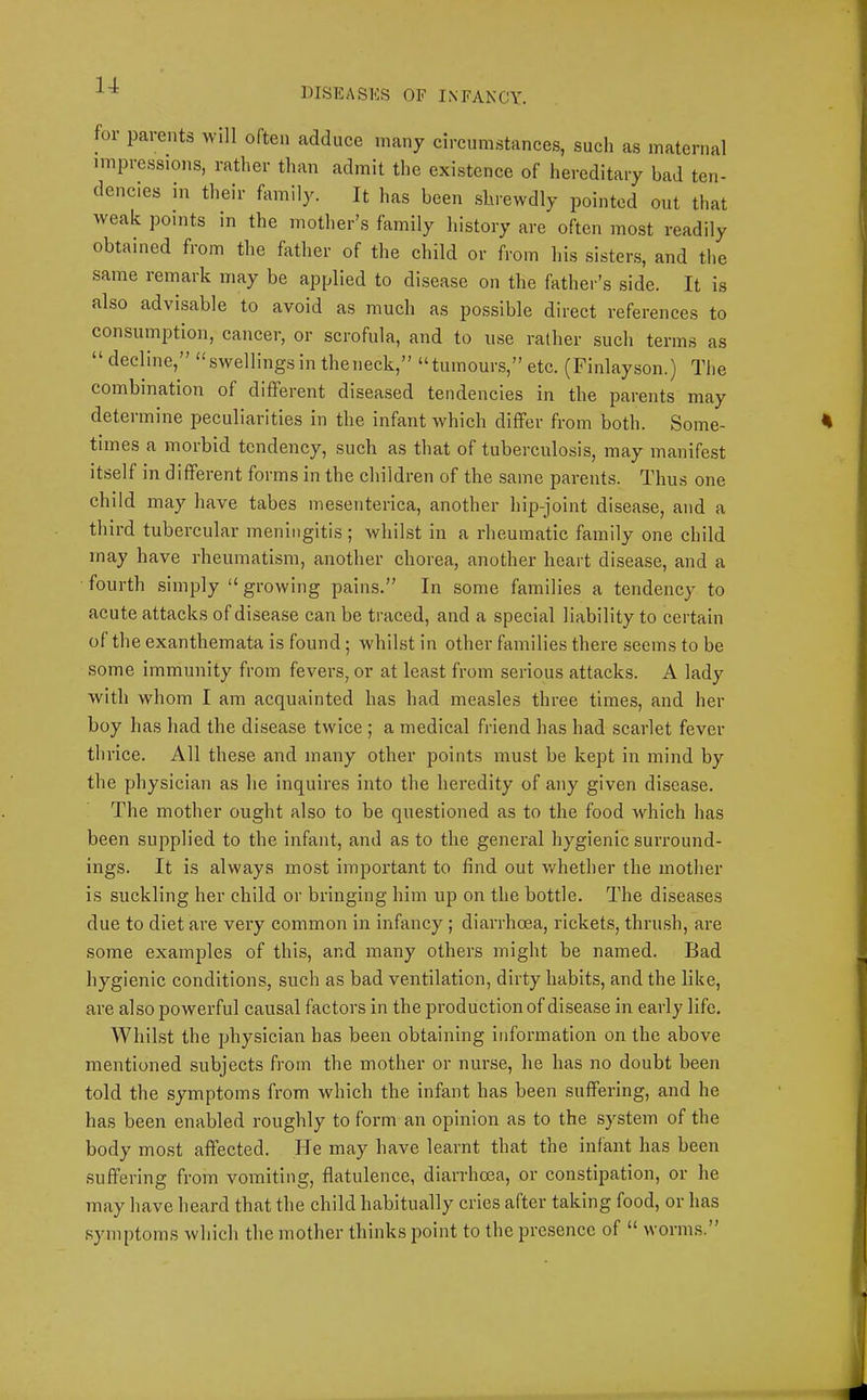 DISEASES OF INFANCY. for parents will often adduce many circumstances, such as maternal impressions, rather than admit the existence of hereditary bad ten- dencies in their family. It has been shrewdly pointed out that weak points in the mother’s family history are often most readily obtained from the father of the child or from his sisters, and the same remark may be applied to disease on the father’s side. It is also advisable to avoid as much as possible direct references to consumption, cancer, or scrofula, and to use rather such terms as “decline,” “swellings in theneck,” “tumours,” etc. (Finlayson.) The combination of different diseased tendencies in the parents may determine peculiarities in the infant which differ from both. Some- times a morbid tendency, such as that of tuberculosis, may manifest itself in different forms in the children of the same parents. Thus one child may have tabes mesenterica, another hip-joint disease, and a third tubercular meningitis; whilst in a rheumatic family one child may have rheumatism, another chorea, another heart disease, and a fourth simply “ growing pains.” In some families a tendency to acute attacks of disease can be traced, and a special liability to certain of the exanthemata is found; whilst in other families there seems to be some immunity from fevers, or at least from serious attacks. A lady with whom I am acquainted has had measles three times, and her boy has had the disease twice ; a medical friend has had scarlet fever thrice. All these and many other points must be kept in mind by the physician as he inquires into the heredity of any given disease. The mother ought also to be questioned as to the food which has been supplied to the infant, and as to the general hygienic surround- ings. It is always most important to find out whether the mother is suckling her child or bringing him up on the bottle. The diseases due to diet are very common in infancy; diarrhoea, rickets, thrush, are some examples of this, and many others might be named. Bad hygienic conditions, such as bad ventilation, dirty habits, and the like, are also powerful causal factors in the production of disease in early life. Whilst the physician has been obtaining information on the above mentioned subjects from the mother or nurse, he has no doubt been told the symptoms from which the infant has been suffering, and he has been enabled roughly to form an opinion as to the system of the body most affected. lie may have learnt that the infant has been suffering from vomiting, flatulence, diarrhoea, or constipation, or he may have heard that the child habitually cries after taking food, or has symptoms which the mother thinks point to the presence of “ worms.”