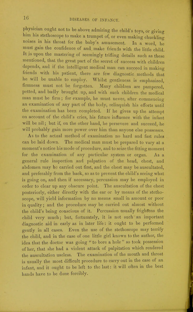DISEASES OF INFANCY. physician ought not to be above admiring the child’s toys, or giving him his stethoscope to make a trumpet of, or even making chuckling noises in his throat for the baby’s amusement. In a word, he must gain the confidence of and make friends with the little child. It is upon the mastering of seemingly triding details such as these mentioned, that the great part of the secret of success with children depends, and if the intelligent medical man can succeed in making friends with his patient, there ai-e few diagnostic methods that he will be unable to employ. Whilst gentleness is emphasized, fiiinness must not be forgotten. Many children are pampered, petted, and badly brought up, and with such children the medical man must be firm ; for example, he must never, after commencing an examination of any part of the body, relinquish his efforts until the examination has been completed. If he gives up the attempt on account of the child’s cries, his future influence with the infant will be nil; but if, on the other hand, he persevere and succeed, he will probably gain more power over him than anyone else possesses. As to the actual method of examination no hard and fast rules can be laid down. The medical man must be prepared to vary at a moment’s notice his mode of procedure, and to seize the fitting moment for the examination of any particular system or organ. As a general rule inspection and palpation of the head, chest, and abdomen may be carried out first, and the chest may be auscultated, and preferably from the back, so as to prevent the child’s seeing what is going on, and then if necessary, percussion may be employed in order to clear up any obscure point. The auscultation of the chest posteriorly, either directly with the ear or by means of the stetho- scope, will yield information by no means small in amount or poor in quality; and the procedure may be carried out almost without the child’s being conscious of it. Percussion usually frightens the child very much; but, fortunately, it is not such an important diagnostic aid in early as in later life: it ought to be performed gently in all cases. Even the use of the stethoscope may terrify the child, and in the case of one little girl known to the author, the idea that the doctor was going “to bore a hole” so took possession of her, that she had a violent attack of palpitation which rendered the auscultation useless. The examination of the mouth and throat is usually the most difficult procedure to carry out in the case of an infant, and it ought to be left to the last: it will often in the best hands have to be done forcibly.