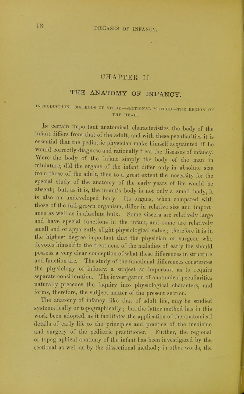 DISEASES OF INFANCY. CHAPTER ir. THE ANATOMY OP INFANCY. INTUODUCTION-METHODS OF .STTJDY-SECTEOXAI. METHOD-THE REOrON OF THE HEAD. In certain important anatomical characteristics the body of the infant differs from that of the adult, and with these peculiarities it is essential that the pediatric physician make himself acquainted if he would correetly diagnose and rationally treat the diseases of infancy. AVeie the body of the infant simply the body of the man in miniatuie, did the organs of the infant differ only in absolute size fiom those of the adult, then to a great extent the necessity for the speeial study of the anatomy of the early years of life would be absent; but, as it is, the infant’s body is not only a small body, it is also an undeveloped body. Its organs, when compared with those of the full-grown organism, differ in relative size and import- ance as well as in absolute bulk. Some viscera are relatively large and have special functions in the infant, and some are relatively small and of apparently slight physiological value ' therefore it is in the highest degree important that the jjhysician or surgeon who devotes himself to the treatment of the maladies of early life should possess a very clear conception of what these diffei'ences in structure and function are. The study of the functional differences constitutes the physiology of infancy, a subject so important as to require separate consideration. The investigation of anatomical peculiarities naturally precedes the inquiry into physiological characters, and forms, therefore, the subject matter of the present section. The anatomy of infancy, like that of adult life, may be studied systematically or topographically; but the latter method has in this work been adopted, as it facilitates the application of the anatomical details of early life to the principles and practice of the medicine and surgery of the pediatric practitioner. Further, the regional or topographieal anatomy of the infant has been investigated by the sectional as well as by the dissectional method; in other word.s, the