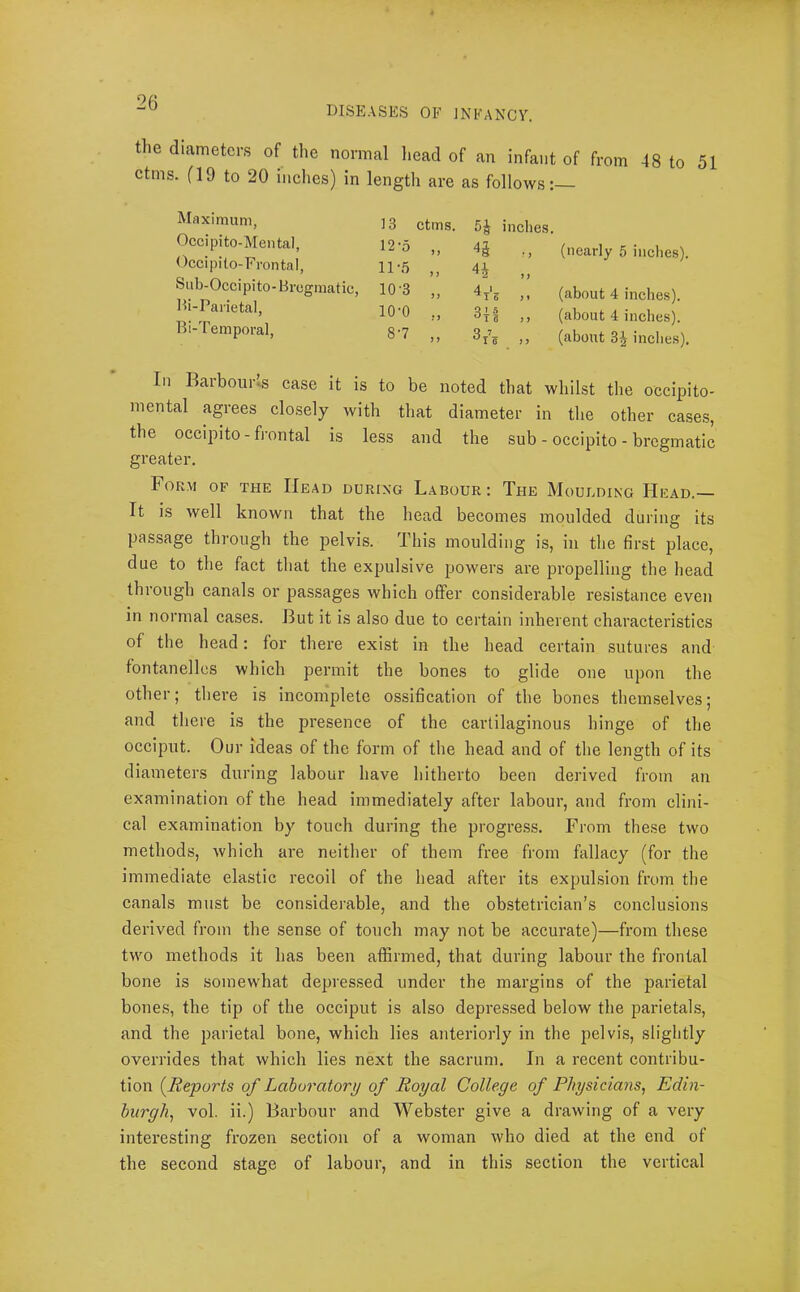 DISEASES OF INFANCV. the diameters of the normal liead of an infant of from 48 to 51 ctms. fl9 to 20 inches) in length are as follows:— Maximum, Occipito-Meiital, Occipito-Frontal, Siib-Occipito-Bregmatic, Bi-Parietal, Bi-Temporal, 13 ctms. inches. ,, 11-5 „ 10-3 10-0 ,, 3j'i 8-7 „ 3/, (nearly 5 inches). (about 4 inches), (about 4 inches), (about 3^ inches). In Baibour*s case it is to be noted that whilst the occipito- mental agrees closely with that diameter in tlie other cases, the occipito - frontal is less and the sub - occipito - bregmatic greater. Form of the Head during Labour : The Mouuding Head. It is well known that the head becomes moulded during its passage through the pelvis. This moulding is, in the first place, due to the fact that the expulsive powers are propelling the head through canals or passages which offer considerable resistance even in normal cases. But it is also due to certain inherent characteristics of the head: for there exist in the head certain sutures and fontanellcs which permit the bones to glide one upon the other; there is incomplete ossification of the bones themselves; and there is the presence of the cartilaginous hinge of the occiput. Our ideas of the form of the head and of the length of its diameters during labour have hitherto been derived from an examination of the head immediately after labour, and from clini- cal examination by touch during the progress. From these two methods, which are neither of them free from fallacy (for the immediate elastic recoil of the head after its expulsion from the canals must be considerable, and the obstetrician’s conclusions derived from the sense of touch may not be accurate)—from these two methods it has been affirmed, that during labour the frontal bone is somewhat depressed under the margins of the parietal bones, the tip of the occiput is also depressed below the parietals, and the parietal bone, which lies anteriorly in the pelvis, slightly overrides that which lies next the sacrum. In a recent contribu- tion {Reports of Laboratory of Royal College of Physicians, Edin- burgh, vol. ii.) Barbour and Webster give a drawing of a very interesting frozen section of a woman who died at the end of the second stage of labour, and in this section the vertical