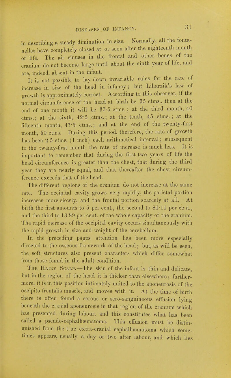 in describing a steady diminution in size. Normally, all the fonta- nelles have completely closed at or soon after the eighteenth month of life. The air sinuses in the frontal and other bones ^ of the cranium do not become large until about the ninth year of life, and are, indeed, absent in the infant. It is not possible to lay down invariable rules for the rate of increase in size of the head in infancy | but Lihaizik s law of growth is approximately correct. According to this observer, if the normal circumference of the head at birth be 35 ctms., then at the end of one month it will be 37'5 ctms.; at the third month, 40 ctms.; at the sixth, 42’5 ctms.; at the tenth, 45 ctms. | at the fifteenth month, 47'5 ctms.; and at the end of the twenty-first month, 50 ctms. During this period, therefore, the rate of growth has been 2'5 ctms. (1 inch) each arithmetical interval; subsequent to the twenty-first month the rate of increase is much less. It is important to remember that during the first two years of life the head circumference is greater than the chest, that during the third year they are nearly equal, and that thereafter the ehest circum- ference exceeds that of the head. The different regions of the cranium do not increase at the same rate. The occipital cavity grows very rapidly, the parietal portion increases more slowly, and the frontal portion scarcely at all. At birth the first amounts to 5 per cent., the second to 81T1 per cent., and the third to 13‘89 per cent, of the whole capacity of the eraniura. The rapid increase of the occipital cavity occurs simultaneously with the rapid growth in size and weight of the cerebellum. In the preceding pages attention has been more especially directed to the osseous framework of the head; but, as will be seen, the soft structures also present character.s which differ somewhat from those found in the adult condition. The Haikv Scalp.—The skin of the infant is thin and delicate, but in the region of the head it is thicker than elsewhere; further- more, it is in this position intimately united to the aponeurosis of the occipito-frontalis muscle, and moves with it. At the time of birth there is often found a serous or sero-sanguineous effusion lying beneath the cranial aponeurosis in that region of the cranium which has presented during labour, and this constitutes what has been called a pseudo-cephalhematoma. This effusion must be distin- guished fiom the true extra-cranial cephalhematoma which some- times appear.^, usually a day or two after labour, and which lies