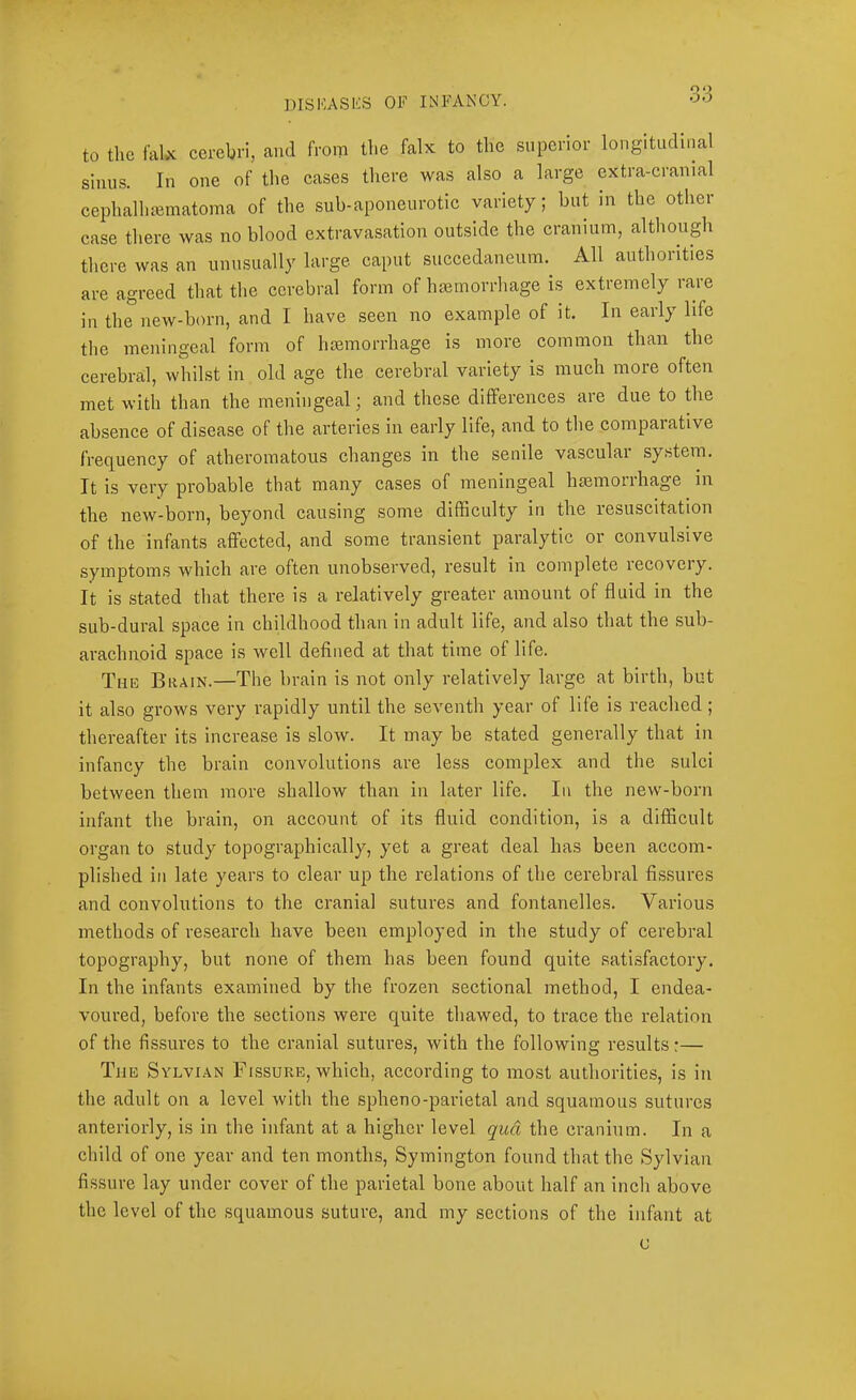 to the falx cerebri, and from the falx to the superior longitudinal sinus. In one of the cases there was also a large extra-cranial cephalhajmatoma of the sub-aponeurotic variety; but m the other case there was no blood extravasation outside the cranium, although there was an unusually large caput succedaneum.^ All authorities are agreed that the cerebral form of haemorrhage is extremely rare in the new-born, and I have seen no example of it. In early life the meningeal form of haemorrhage is more common than the cerebral, whilst in old age the cerebral variety is much more often met with than the meningeal; and these differences are due to the absence of disease of the arteries in early life, and to the comparative frequency of atheromatous changes in the senile vascular system. It is very probable that many cases of meningeal hasmorrhage in the new-born, beyond causing some difficulty in the resuscitation of the infants affected, and some transient paralytic or convulsive symptoms which are often unobserved, result in complete lecoveiy. It is stated that there is a relatively greater amount of fluid in the sub-dural space in childhood than in adult life, and also that the sub- arachnoid space is well defined at that time of life. The Brain.—The brain is not only relatively large at birth, but it also grows very rapidly until the seventh year of life is reached; thereafter its increase is slow. It may be stated generally that in infancy the brain convolutions are less complex and the sulci between them more shallow than in later life. In the new-born infant the brain, on account of its fluid condition, is a difficult organ to study topographically, yet a great deal has been accom- plished in late years to clear up the relations of the cerebral fissures and convolutions to the cranial sutures and fontanelles. Various methods of research have been employed in the study of cerebral topography, but none of them has been found quite .satisfactory. In the infants examined by the frozen sectional method, I endea- voured, before the sections were quite thawed, to trace the relation of the fis.sures to the cranial sutures, with the following results:— The Sylvian Flssure, which, according to most authorities, is in the adult on a level with the spheno-parietal and squamous sutures anteriorly, is in the infant at a higher level qua the cranium. In a child of one year and ten months, Symington found that the Sylvian fissure lay under cover of the parietal bone about half an inch above the level of the squamous suture, and my sections of the infant at c
