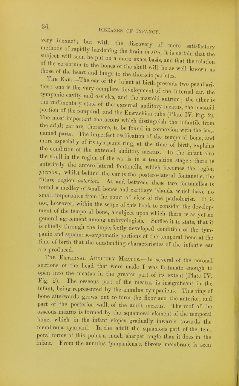 DISEASES OF INFANCY. '7. “-t -re satwaeto.,. subject will soon b certain that tbc I ^ect w, 1 soon be put on a more exact basis, and that the relation 1 ose oTI r - well known those of the heart and lungs to the thoracic parietes. ties ‘'00077 7 l’''*'^ ‘w» Pee“l“'l- vmnsnT 7 '’T '“P development of the internal ear, the the n ““‘“d ““■nm ; the other is port on oTt'I Z , ‘7 -e 'naetoid portion of the temporal, and the Eustachian tube (Plate IV. Fig 2) thr,7h ''’“''‘“f ''’r™*'’' distinguish the infantile from adult ear are, therefore, to be found in connexion with the last- named parts The imperfect ossification of the temporal bone, and moie especially of its tympanic ring, at the time of birth, explains le condition of the external auditory meatus. In the infant also the skull in the region of the ear is in a transition stage; there is anteriorly the antero-Iateral fontanelle, which becomes the region pterwn: whilst behind the car is the postero-lateral fontanelle, the u lire region asterion. At and between these two fontanelles is ound a medley of small bones and cartilage islands, which have no small importance from the point of view of the pathologist. It is not, however, within the scope of this book to consider the develop- ment of the temporal bone, a subject upon which there is as yet no pneral agreement among embryologist.s. Suffice it to state, that it IS chiefly through the imperfectly developed condition of the tym- panic and squamoso-zygomatic portions of the temporal bone at the tune of birth that the outstanding characteristics of the infant’s ear are produced. The External Auditory Meatus.—In several of the coronal sections of the head that were made I was fortunate enough to open into the meatus in the greater part of its extent (Plate IV. I ig. 2). The osseous part of the meatus is insignificant in the infant, being represented by the annulus tympanicus. This ring of bone afterwards grows out to form the floor and the anterior, and part of the posterior wall, of the adult meatus. The roof of the osseous meatus is formed by the squamosal element of the temporal bone, which in the infant slopes gradually inwards towards the inembrana tympani. In the adult the squamous part of the tem- poral forms at this point a much sharper angle than it does in the infant. From the annulus tympanicus a fibrous membrane is seen