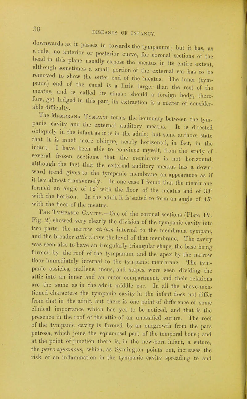 r)ISEASICS OF INFANCY. downv.ards as it passes in towards the tympanum ; but it has, as < ude, no anterior or posterior curve, for coronal sections of the head in this plane usually expose the meatus in its entire extent, although .sometimes a small portion of the external car has to be removed to show the outer end of the meatus. The inner (tym- panic) end of the canal is a little larger than the rest of the ineatus, and is called its sinus; sliould a foreign body, there- 'ts extraction is a matter of consider- able difficulty. J he Mkmrrana Tympani forms the boundary between the tym- panic cavity and the external auditory meatus. It is directed obliquely in the infant as it is in the adult; but some authors state that It IS much more oblique, nearly horizontal, in fact, in the in ant. I have been able to convince myself, from the study of several frozen sections, that the membrane is not horizontal, although the fact that the external auditory meatus has a down- ward trend gives to the tympanic membrane an appearance as if It lay almost transversely. In one ca.se I found that the membrane formed an angle of 12° with the floor of the meatus and of 33° with the horizon. In the adult it is stated to form an angle of 45° with the floor of the meatus. Thu Tympanic Cavity.—One of the coronal sections (Plate IV. Fig. 2) .showed very clearly the division of the tympanic cavity into two parts, the narrow atrium internal to the membrana tympani, and the broader attic above the level of that membrane. Tlie cavity was seen also to have an irregularly triangular shape, the base being formed by the roof of the tympanum, and the apex by the narrow floor immediately internal to the tympanic membrane. The tym- panic ossicles, malleus, incus, and stapes, were seen dividing the attic into an inner and an outer compartment, and their relations aie the same as in the adult middle ear. In all the above-men- tioned characters the tympanic cavity in tlie infant does not differ from that in the adult, but there is one point of difference of some clinical importance which has yet to be noticed, and that is the presence in the roof of the attic of an unossified suture. The roof of the tympanic cavity is formed by an outgrowth from the pars petrosa, which joins the squamosal part of the temporal bone; and at the point of junction there is, in the new-born infant, a suture, i\\G petrosquamous, which, as Symington points out, increases the risk of an inflammation in the tympanic cavity spreading to and