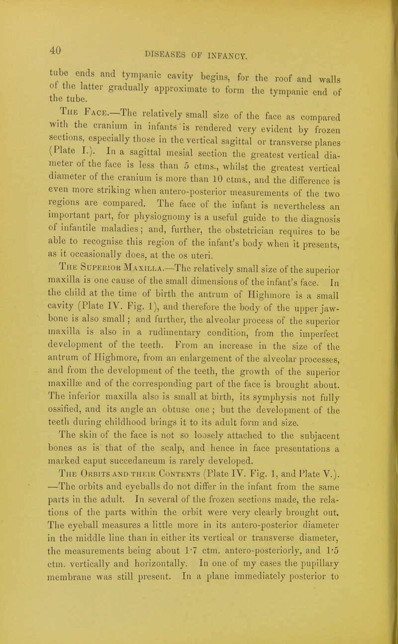 DISEASES OF INFANCY. tube ends and tympanic cavity begins, for the roof and walls ot the latter gradually approximate to form the tympanic end of the tube. liiE Pace.—The relatively small size of the face as compared with the cranium in infants is rendered very evident by frozen seetions, especially those in the vertical sagittal or transverse planes (Plate I.p In a sagittal mesial section the greatest vertical dia- meter of the face is less than 5 ctms., whilst the greatest vertical diameter of the cranium is more than 10 ctms., and the difference is even more striking when antero-posterior measurements of the two regions are compared. The face of the infant is nevertheless an important part, for physiognomy is a useful guide to the diagnosis of infantile maladies; and, further, the obstetrician requires to be able to recognise this region of the infant’s body when it presents, as it occasionally does, at the os uteri. The Superior Maxilla.—The relatively small size of the superior maxilla is one cause of the small dimensions of the infant’s face. In the child at the time of birth the antrum of Highmore is a small cavity (Plate IV. Fig. 1), and therefore the body of the upper jaw- bone is also small j and further, the alveolar process of the superior maxilla is also in a rudimentary condition, from the imperfect development of the teeth. From an increase in the size of the antrum of Highmore, from an enlargement of the alveolar processes, and from the development of the teeth, the growth of the superior maxillie and of the corresponding part of the face is brought about. The inferior maxilla also is small at birth, its symphysis not fully ossified, and its angle an obtuse one ; but the development of the teeth during childhood brings it to its adult form and size. The skin of the face is not so loosely attached to the subjacent bones as is that of the scalp, and hence in face presentations a marked caput succedaneum is rarely developed. The Orbits AMD their Contents (Plate IV. Fig. 1, and Plate V.). —The orbits and eyeballs do not differ in the infant from the same parts in the adult. In several of the frozen sections made, the rela- tions of the parts within the orbit were very clearly brought out. The eyeball measures a little more in its antero-posterior diameter in the middle line than in either its vertical or transverse diameter, the measurements being about 1'7 ctm. antero-posteriorly, and P5 ctm. vertically and horizontally. In one of my cases the pupillary membrane was still present. In a plane immediately posterior to