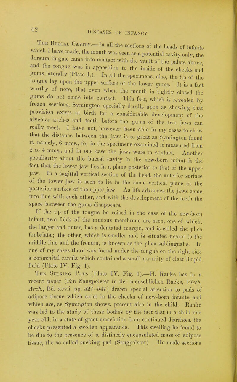 f 42 DISEASES OE INFAN'CY. _ HE Buccal Cavity.—In all the sections of the heads of infants whicli I have made, the mouth was seen as a potential cavity only the dorsum l.nguaB came into contact with the vault of tl.e palate above and the tongue was in apposition to the inside of the cheeks and gums laterally (Plate I.). In all the specimen.s, also, the tip of the tongue lay upon the upper surface of the lower gums. ' It is a fact worthy of note, that even when the mouth is tightly clo,sed the gums do not come into contact. This fact, which is revealed by frozen^ section.s, Symington specially dwells upon as .showing that piovision exists at birth for a considerable development of the alveolar arches and teeth before the gums of the two jaws can really meet. I have not, however, been able in my cases to .show Biat the distance between the jaws is so great as Symington found it, namely, 6 mms., for in the specimens examined it measured from 2 to 4 mms., and in one case the jaws were in contact. Another peculiarity about the buccal cavity in the new-born infant is the fact that the lower jaw lies in a plane posterior to that of the upper jaw. In a sagittal vertical section of the head, the anterior surface of the lower jaw is seen to lie in the .same vertical plane as the po.sterior surface of the upper jaw. As life advances the jaws come into line with each other, and with the development of the teeth the space between the gums disappears. If the tip of the tongue be raised in the ca.se of the new-born infant, two folds of the mucous membrane are seen, one of which, the larger and outer, has a dentated margin, and is called the plica fimbriata; the other, which is smaller and is situated nearer to the middle line and the frenum, is known as the plica sublingualis. In one of my cases there was found under the tongue on the right side a congenital ranula which contained a small quantity of clear limpid fluid (Plate IV. Fig. 1). The Sucking Pads (Plate IV. Fig. 1).—H. Ranke has in a recent paper (Ein Saugpolster in der menschlichen Backe, Virch. Arch., Bd. xcvii. pp. 527-547) drawn special attention to pads of adipose tissue which exist in the cheeks of new-born infants, and which are, as Symington shows, present also in the child. Ranke was led to the study of these bodies by the fact that in a child one year old, in a state of great emaciation from continued diarrhoea, the cheeks presented a swollen appearance. This swelling he found to be due to the presence of a distinctly encapsulated mass of adipose ti.ssue, the so-called sucking pad (Saugpolster). He made sections