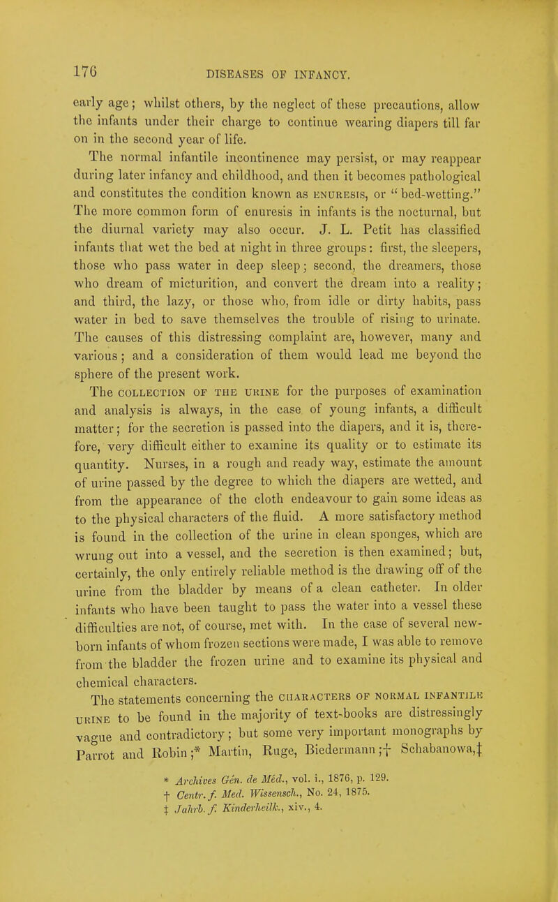 17G early age; whilst others, by the neglect of these precautions, allow the infants under their charge to continue Avearing diapers till far on in the second year of life. The normal infantile incontinence may persist, or may reappear during later infancy and childhood, and then it becomes pathological and constitutes the condition known as knuresis, or “ bed-wetting.” The more common form of enuresis in infants is the nocturnal, but the diurnal variety may also occur. J. L. Petit has classified infants that wet the bed at night in three groups: first, the .sleepers, those who pass water in deep sleep; second, the dreamers, those who dream of micturition, and convert the dream into a reality; and third, the lazy, or those who, from idle or dirty habits, pass water in bed to save themselves the trouble of rising to urinate. The causes of this distres.sing complaint are, however, many and various; and a consideration of them would lead me beyond the sphere of the present work. The COLLECTION OF THE URINE for the purposes of examination and analysis is always, in the case of young infants, a difficult matter; for the secretion is passed into the diapers, and it is, there- fore, very difficult either to examine its quality or to estimate its quantity. Nurses, in a rough and ready way, estimate the amount of urine passed by the degree to which the diapers are wetted, and from the appearance of the cloth endeavour to gain some ideas as to the physical characters of the fluid. A more satisfactory method is found in the collection of the urine in clean sponges, which are wrung out into a vessel, and the secretion is then examined; but, certainly, the only entirely reliable method is the drawing off of the urine from the bladder by means of a clean catheter. In older infants who have been taught to pass the water into a vessel these difficulties are not, of course, met with. In the case of several new- born infants of whom frozen sections were made, I was able to remove from the bladder the frozen urine and to examine its physical and chemical characters. The statements concerning the characters of normal infantile URINE to be found in the majority of text-books are distressingly vague and contradictory; but some very important monographs by Parrot and Robin;* Martin, Ruge, Biedermann ;f Schabanowa,j: * Avchives Gen. de Med.., vol. i., 1876, p. 129. f Oentr.f. Med. Wissensch., No. 24, 1875. t Juhrh. f. KinderheilL, xiv., 4.