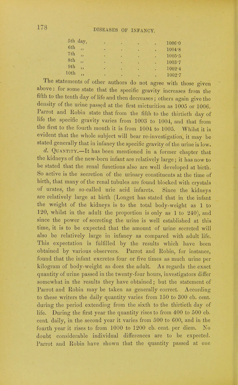 DISEASES OF INFANCY. 5 til (lay, 6 th ,, 7th „ 8th „ 9th ,, 10 th ,, 1006-0 1004- 8 1005- 5 1003-7 1002-4 1002-7 Ihe statements of other authors do not agree with those given above. for some state that the specific gravity increases from the fifth to the tenth day of life and tlien decreases ; others again give the density of the urine passed at the first micturition as 1005 or 1006. Parrot and Robin state that from the fifth to the thirtieth day of life the specific gravity varies from 1003 to 1004, and that from the first to the fourth month it is from 1004 to 1005. Whilst it is evident that the whole subject will bear re-investigation, it may be stated genei’ally that in infancy the specific gravity of the urine is low. d. Quantity.—It has been mentioned in a former chapter that the kidneys of the new-born infant are relatively large; it has now to be stated that the renal functions also are well developed at birth. So active is the secretion of the urinary constituents at the time of birth, that many of the renal tubules are found blocked with crystals of urates, the so-called uric acid infarcts. Since the kidneys are relatively large at birth (Longet has stated that in the infant the weight of the kidneys is to the total body-weight as 1 to 120, whilst in the adult the proportion is only as 1 to 240), and since the power of secreting the urine is well established at this time, it is to be expected that the amount of urine secreted will also be relatively large in infancy as compared with adult life. This expectation is fulfilled by the results which have been obtained by various observers. Parrot and Robin, for instance, found that the infant excretes four or five times as much urine per kilogram of body-weight as does the adult. As regards the exact quantity of urine passed in the twenty-four hours, investigators differ somewhat in the results they have obtained; but the statement of Parrot and Robin may be taken as generally correct. According to these writers the daily quantity varies from 150 to 300 cb. cent, during the period extending from the sixth to the thirtieth day of life. During the first year the quantity rises to from 400 to 500 cb. cent, daily, in the second year it varies from 500 to 600, and in the fourth year it rises to from 1000 to 1200 cb. cent, per diem. No doubt considerable individual differences are to be expected. Parrot and Robin have shown that the quantity passed at one