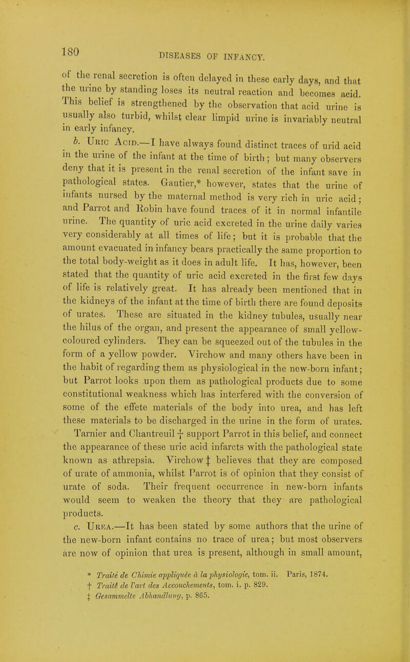 DISEASES OF INFANCY. of the renal secretion is often delayed in these early days, and that the urine by standing loses its neutral reaction and becomes acid. 1 his belief is strengthened by the observation that acid urine is usually also turbid, whilst clear limpid urine is invariably neutral in early infancy, b. Uric Acid.—I have always found distinct traces of urld acid in the mine of the infant at the time of birth; but many observers den}^ that it is present in the renal secretion of the infant save in pathological states. Gautier,* however, states that the urine of infants nursed by the maternal method is very rich in uric acid; and Parrot and Robin have found traces of it in normal infantile urine. The quantity of uric acid excreted in the urine daily varies very considerably at all times of life; but it is probable that the amount evacuated in infancy bears practically the same proportion to the total body-weight as it does in adult life. It has, however, been stated that the quantity of uric acid excreted in the first few days of life is relatively great. It has already been mentioned that in the kidneys of the infant at the time of birth there are found deposits of urates. These are situated in the kidney tubules, usually near the hilus of the organ, and present the appearance of small yellow- coloured cylinders. They can be squeezed out of the tubules in the form of a yellow powder. Virchow and many others have been in the habit of regarding them as physiological in the new-born infant; but Parrot looks upon them as pathological products due to some constitutional weakness which has interfered with tlie conversion of some of the effete materials of the body into urea, and has left these materials to be discharged in the urine in the form of urates. Tarnier and Chantreuil -{- support Parrot in this belief, and connect the appearance of these uric acid infarcts with the pathological state known as athrepsia. Virchowbelieves that they are composed of urate of ammonia, whilst Parrot is of opinion that they consist of urate of soda. Their frequent occurrence in new-born infants would seem to weaken the theory that they are pathological products. c. Urka.—It has been stated by some authors that the urine of the new-born infant contains no trace of urea; but most observers are now of opinion that urea is present, although in small amount, * Traite de Chimie appliquee d la physiologic, tom. ii. Paris, 1874. f Traitd de Vart des Accoitchements, tom. i. p. 829. t Qesammelte Abhandhtiig, p. 865.