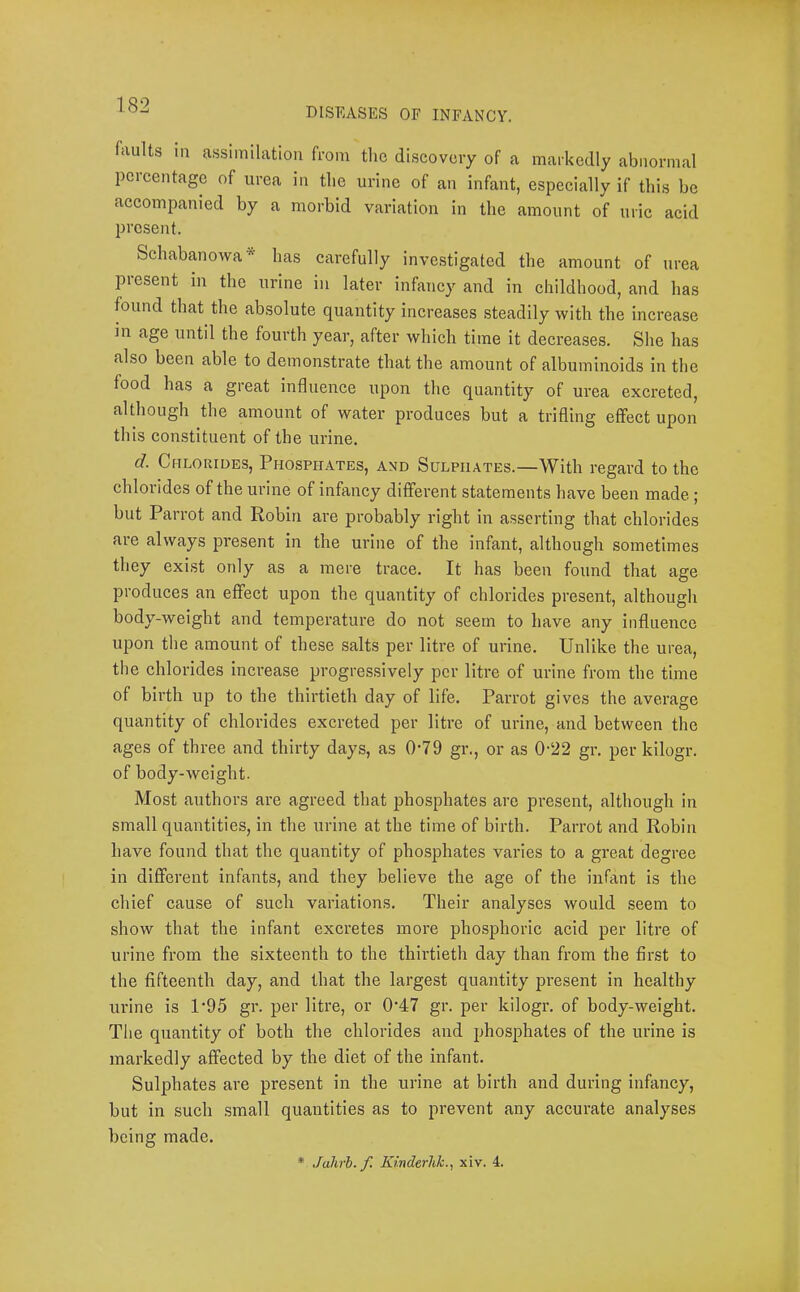 DISEASES OF INFANCY. faults in assimilation from the discovery of a markedly abnormal percentage of urea in the urine of an infant, especially if this be accompanied by a morbid variation in the amount of uric acid present. Schabanowa* has carefully investigated the amount of urea present in the urine in later infancy and in childhood, and has found that the absolute quantity increases steadily with the increase in age until the fourth year, after which time it decreases. She has also been able to demonstrate that the amount of albuminoids in the food has a great influence upon the quantity of urea excreted, although the amount of water produces but a trifling effect upon this constituent of the urine. d. Chlorides, Phosphates, and Sulphates.—With regard to the chlorides of the urine of infancy different statements have been made ; but Parrot and Robin are probably right in asserting that chlorides are always present in the urine of the infant, although sometimes they exi.st only as a mere trace. It has been found that age produces an effect upon the quantity of chlorides present, althougli body-weight and temperature do not seem to have any influence upon the amount of these salts per litre of urine. Unlike the urea, the chlorides increase progressively per litre of urine from the time of birth up to the thirtieth day of life. Parrot gives the average quantity of chlorides excreted per litre of urine, and between the ages of three and thirty days, as 0-79 gr., or as 0'22 gr. per kilogr. of body-weight. Most authors are agreed that phosphates are present, although in small quantities, in the urine at the time of birth. Parrot and Robin have found that the quantity of phosphates varies to a great degree in different infants, and they believe the age of the infant is the chief cause of such variations. Their analyses would seem to show that the infant excretes more phosphoric acid per litre of urine from the sixteenth to the thirtieth day than from the first to the fifteenth day, and that the largest quantity pi’esent in healthy urine is 1*95 gr. per litre, or 0'47 gr. per kilogr. of body-weight. The quantity of both the chlorides and phosphates of the urine is markedly affected by the diet of the infant. Sulphates are present in the urine at birth and during infancy, but in such small quantities as to prevent any accurate analyses being made.