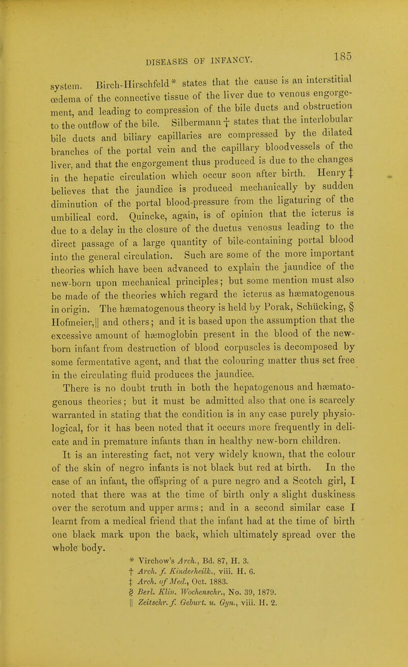 system. Bii-cli-IIirschfeld* states that the cause is an interstitial oedema of the connective tissue of the liver due to venous engorp- ment, and leading to compression of the bile ducts and obstruction to the outflow of the bile. Silbermann f states that the interlobular bile ducts and biliary capillaries are compressed by the dilated branches of the portal vein and the capillary bloodvessels of the liver, and that the engorgement thus produced is due to the changes in the hepatic circulation which occur soon after birth. HeniyJ believes that the jaundice is produced mechanically by sudden diminution of the portal blood-pressure from the ligaturing of the umbilical cord. Quincke, again, is of opinion that the^ icterus is due to a delay in the closure of the ductus venosus leading to the direct passage of a large quantity of bile-containing portal blood into the general circulation. Such are some of the moie important theories which have been advanced to explain the jaundice of the new-born upon mechanical principles j but some mention must also be made of the theories which regard the icterus as hsematogenous in origin. The hsematogenous theory is held by Porak, Schricking, § Hofmeier,|| and others; and it is based upon the assumption that the excessive amount of haimoglobin present in the blood of the new- born infant from destruction of blood corpuscles is decomposed by some fermentative agent, and that the colouring matter thus set free in the circulating fluid produces the jaundice. There is no doubt truth in both the hepatogenous and hsemato- genous theories; but it must be admitted also that one is scarcely warranted in stating that the condition is in any case purely physio- logical, for it has been noted that it occurs more frequently in deli- cate and in premature infants than in healthy new-born children. It is an interesting fact, not very widely known, that the colour of the skin of negro infants is not black but red at birth. In the case of an infant, the offspring of a pure negro and a Scotch girl, I noted that there was at the time of birth only a slight duskiness over the scrotum and upper arms; and in a second similar case I learnt from a medical friend that the infant had at the time of birth one black mark upon the back, which ultimately spread over the whole body. * Virchow’s Arch., Bd. 87, H. 3. t Arch, f KinderheilTc., viii. H. 6. t Arch, of Med., Oct. 1883. § Berl. Klin. Wochenschr., No. 39, 1879. 11 Zeitschr.f. Geburt. u. Qyn., viii. II. 2.