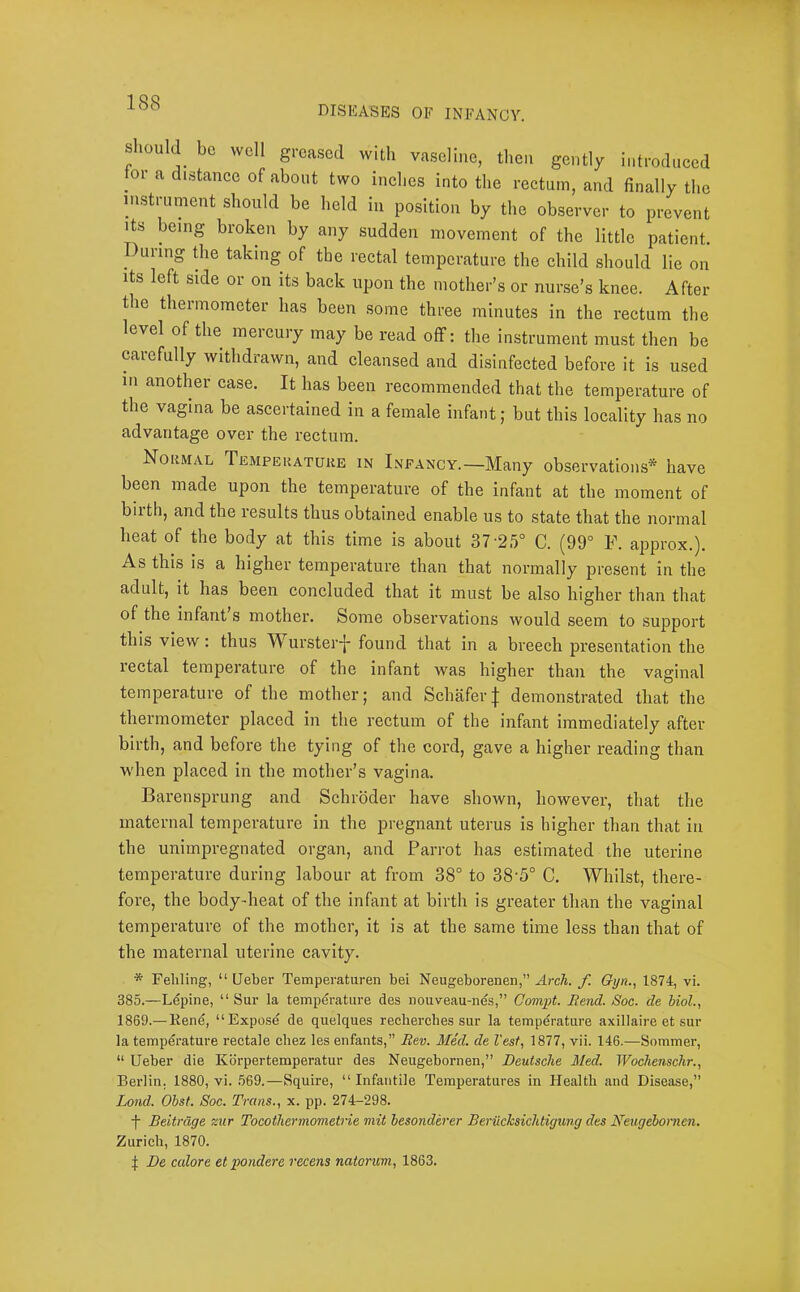 DISEASES OF INFANCY. should be well greased with vaseline, then gently introduced tor a distance of about two inches into the rectum, and finally the instrument should be held in position by the observer to prevent its being broken by any sudden movement of the little patient. During die taking of the rectal temperature the child should lie on Its left side or on its back upon the mother’s or nurse’s knee. After the thermometer has been some three minutes in the rectum the level of the^ meicury may be read olF: the instrument must then be carefully withdrawn, and cleansed and disinfected before it is used in another case. It has been recommended that the temperature of the vagina be ascertained in a female infant; but this locality has no advantage over the rectum. Normal Temperature in Infancy.—Many observations* have been made upon the temperature of the infant at the moment of biith, and the results thus obtained enable us to state that the normal heat of the body at this time is about 37'25° C. (99° F. approx.). As this is a higher temperature than that normally present in the adult, it has been concluded that it must be also higher than that of the infant s mother. Some observations would seem to support this view: thus Wurster-j- found that in a breech presentation the rectal temperature of the infant was higher than the vaginal temperature of the mother; and Schafer| demonstrated that the thermometer placed in the rectum of the infant immediately after birth, and before the tying of the cord, gave a higher reading than when placed in the mother’s vagina. Barensprung and Schroder have shown, however, that the maternal temperature in the pregnant uterus is higher than that in the unimpregnated organ, and Parrot has estimated the uterine temperature during labour at from 38° to 38'5° C. Whilst, there- fore, the body-heat of the infant at birth is greater than the vaginal temperature of the mother, it is at the same time less than that of the maternal uterine cavity. * Pehling, “ Ueber Temperaturen bei Neugeborenen,” Arch, f Qijn.^ 1874;, vi. 385.—Lupine, “ Sur la temperature des nouveau-nds,” Compt. Rend. Soc. de biol., 1869.— Eene, “Expose de quelques rechercbes sur la temperature axillaire et sur la temperature rectale ebez les enfants,” Rev. Med. de Vest, 1877, vii. 146.—Sommer, “ Ueber die Kbrpertemperatur des Neugebornen,” Deutsche Med. Wochenschr., Berlin. 1880, vi. 569.—Squire, “Infantile Temperatures in Health and Disease,” Land. Obst. Soc. Trans., x. pp. 274-298. f Beitrage zur Tocothermometrie mit besonderer Beriichsichtigung des Neugebornen. Zurich, 1870. I De calore et pondere recens natorum, 1863.