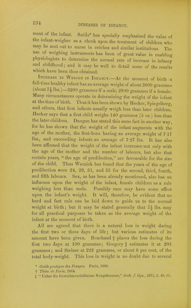 DISEASES OF INFANCY. ment of the infant. Sutils* l.as specially emphasized the value of the infant-weigher as a check upon the treatment of children who may be sent out to nurse in creches and similar institutions. The use of weighing instruments has been of great value in enabling physiologists to determine the normal rate of increase in infancy and childhood; and it may be well to detail some of the results which have been thus obtained. Increask in Weight in Infancy.—At the moment of birth a full-time healthy infant has an average weight of about 3000 grammes (about 71 lbs.)—3200 grammes if a male, 2900 grammes if a female. Many circumstances operate in determining the weight of the infant at the time of birth. Thus it has been shown by Hecker, Spiegelberg, and others, that first infants usually weigh less than later children. Hecker says that a first child weighs 140 grammes (5 oz.) less than the later children. Dungan has stated this same fact in another way, for he has shown that the weight of the infant augments with the age of the mother, the first-born having an average weight of 7T7 lbs., and succeeding infants an average of 7-27 lbs. It has also been affirmed that the weight of the infant increasesmot only with the age of the mother and the number of labours, but also that certain years, “ the age of predilection,” are favourable for the size of the child. Thus Wernick has found that the years of the age of predilection were 24, 29, 31, and 35 for the second, third, fourth, and fifth labours. Sex, as has been already mentioned, also has an influence upon the weight of the infant, female children as a rule weighing less than male. Possibly race may have some effect upon the infant’s weight. It will, therefore, be evident that no hard and fast rule can be laid down to guide us to the normal weight at birth; but it may be stated generally that 1\ lbs. may for all practical purposes be taken as the average weight of the infant at the moment of birth. All are agreed that there is a natural loss in weight during the first two or three days of life; but various estimates of its amount have been given. Bouchaud places the loss during the first two days at 100 grammes; Gregory | estimates it at 203 grammes; and Steiner at 222 grammes, or about 6 per cent, of the total body-weight. This loss in weight is no doubt due to several * Guide pratique des Pesages, Paris, 1889. ■f These de Paris, 1864. I “ Ueber die Gewichtsverliiiltnisse Neugeborener,” Arch f. Oyn., 1871, ii. 48, 65.