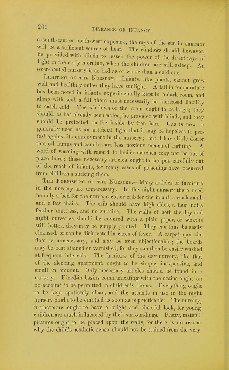 DISEASES OF INFANCY. a soutli-east or north-west exposure, the rays of the sun In summer will be a sufficient source of heat. The windows should, however be provided with blinds to lessen the power of the direct rays of light in the early morning, when the children arc still asleep. An over-heated nursery is as bad as or worse than a cold one. Lighting op the Nursery,—Infants, like plants, cannot grow well and healthily unless they have sunlight. A fall in temperature has been noted in infants experimentally kept in a dark room, and along with such a fall there must necessarily he increased liability to catch cold. The windows of the room ought to be large; they should, as has already been noted, he provided with blinds, and they should be protected on the inside by iron bars. Gas is now so geneially used as an artificial light that it may be hopeless to pro- test against its employment in the nursery ; but I have little doubt that oil lamps and candles are less noxious means of lighting. A word of warning with regard to lucifer matches may not be out of place here; these necessary articles ought to be put carefully out of the reach of infants, for many cases of poisoning have occurred from children’s sucking them. The Furnishing of the Nursery.—Many articles of furniture m the nursery are unnecessary. In the night nursery there need be only a bed for the nurse, a cot or crib for the infant, a washstand, and a few chairs. The crib should have high sides, a hair not a feather mattress, and no curtains. The walls of both the day and night nurseries should be covered with a plain paper, or what is still better, they may be simply painted. They can thus be easily cleansed, or can be disinfeeted in cases of fever. A carpet upon the floor is unnecessary, and may be even objectionable; the boards may be be,st stained or varnished, for they can then be easily washed at frequent intervals. The furniture of the day nursery, like that of the sleeping apartment, ought to be simple, inexpensive, and small in amount. Only necessary articles should be found in a nursery. Fixed-in basins communicating with the drains ought on no account to be permitted in children’s rooms. Everything ought to be kept spotlessly clean, and the utensils in use in the night nursery ought to be emptied as soon as is practicable. The nursery, furthermore, ought to have a bright and cheerful look, for young children are much influenced by their suiToundings. Pretty, tasteful pictures ought to be placed upon the walls, for there is no reason why the child’s aesthetic sense should not be trained from the very