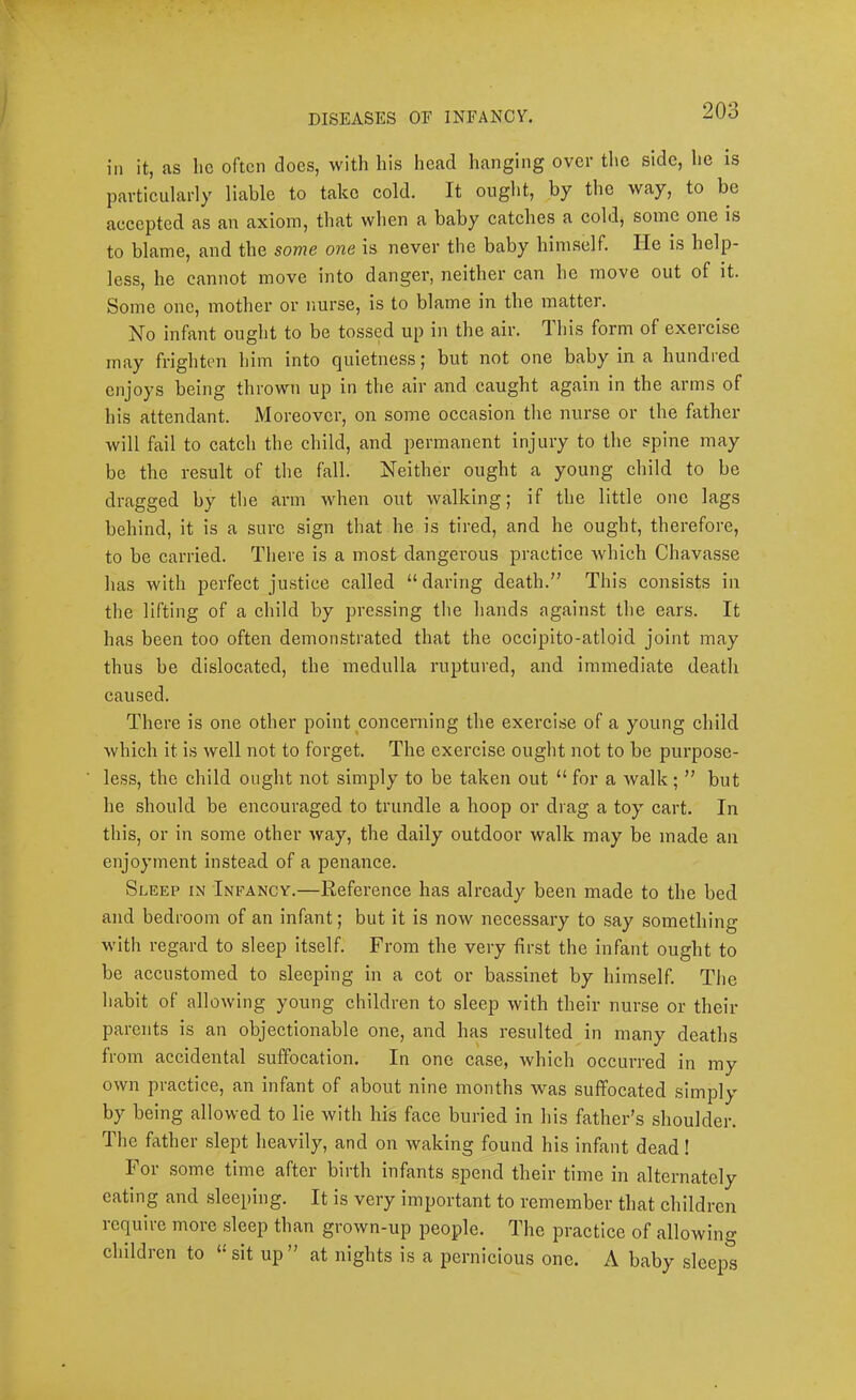 ill it, as he often does, with his head lianging over the side, he is particularly liable to take cold. It ought, by the way, to be accepted as an axiom, that when a baby catches a cold, some one is to blame, and the some one is never the baby himself. He is help- less, he cannot move into danger, neither can he move out of it. Some one, mother or nurse, is to blame in the matter. Is^o infant ought to be tossed up in the air. Ihis form of exercise may frighten him into quietness; but not one baby in a hundred enjoys being thrown up in the air and caught again in the arms of his attendant. Moreover, on some occasion the nurse or the father will fail to catch the child, and permanent injury to the spine may be the result of the fall. Neither ought a young child to be dragged by the arm when out walking; if the little one lags behind, it is a sure sign that he is tired, and he ought, therefore, to be carried. There is a most dangerous practice which Chavasse has with perfect justice called “daring death.” This consists in the lifting of a child by pressing the hands against the ears. It has been too often demonstrated that the occipito-atloid joint may thus be dislocated, the medulla ruptured, and immediate death caused. There is one other point concerning the exercise of a young child which it is well not to forget. The exercise ought not to be purpose- less, the child ought not simply to be taken out “ for a walk ; ” but he should be encouraged to trundle a hoop or drag a toy cart. In this, or in some other way, the daily outdoor walk may be made an enjoyment instead of a penance. Sleep in Infancy.—Reference has already been made to the bed and bedroom of an infant; but it is now necessary to say something witli regard to sleep itself. From the very first the infant ought to be accustomed to sleeping in a cot or bassinet by himself. The habit of allowing young children to sleep with their nurse or their parents is an objectionable one, and has resulted in many deaths from accidental suffocation. In one case, which occurred in my own practice, an infant of about nine months was suffocated simply by being allowed to lie with his face buried in his father’s shoulder. The father slept heavily, and on waking found his infant dead! For some time after birth infants spend their time in alternately eating and sleeping. It is very important to remember that children require more sleep than grown-up people. The practice of allowing children to “sit up” at nights is a pernicious one. A baby sleeps