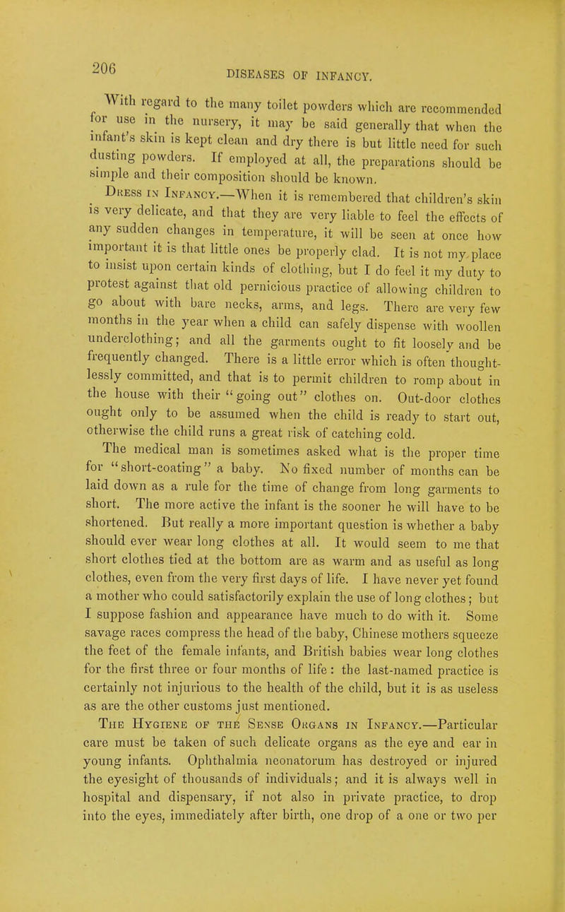 diseases of infancy. With regard to the many toilet powders which are recommended for use in the nursery, it may be said generally that when the infant’s skin is kept clean and dry there is but little need for such dusting powders. If employed at all, the preparations should be .simple and their composition .should be known. Dkess in Infancy.—When it is remembered that children’s skin is very delicate, and that they are very liable to feel the effects of any sudden dianges^ in temperature, it will be seen at once how important it is that little ones be properly clad. It is not my.place to insist upon certain kinds of clothing, but I do feel it my duty to protest against that old pernicious practice of allowing children to go about with bare necks, arms, and legs. There are very few months in the year when a child can safely dispense with woollen underclothing; and all the garments ought to fit loosely and be frequently changed. There is a little error which is often thought- lessly committed, and that is to permit children to romp about in the house with their “going out” clothes on. Ont-door clothes ought only to be assumed when the child is ready to start out, otherwise the child runs a great ri,sk of catching cold. The medical man is sometimes asked what is the proper time for “short-coating” a baby. Ko fixed number of months can be laid down as a rule for the time of change from long garments to short. The more active the infant is the sooner he will have to be shortened. But really a more important question is whether a baby should ever wear long clothes at all. It would seem to me that short clothes tied at the bottom are as warm and as useful as long clothes, even from the very first days of life. I have never yet found a mother who could satisfactorily explain the use of long clothes; but I suppose fashion and appearance have much to do with it. Some savage races compress the head of the baby, Chinese mothers squeeze the feet of the female infants, and British babies wear long clothes for the first three or four months of life: the last-named practice is certainly not injurious to the health of the child, but it is as useless as are the other customs ju.st mentioned. The Hygiene op the Sense Okgans in Infancy.—Particular care must be taken of such delicate organs as the eye and ear in young infants. Ophthalmia neonatorum has destroyed or injured the eyesight of thousands of individuals; and it is always well in hospital and dispensary, if not also in private practice, to drop into the eyes, immediately after birth, one drop of a one or two per