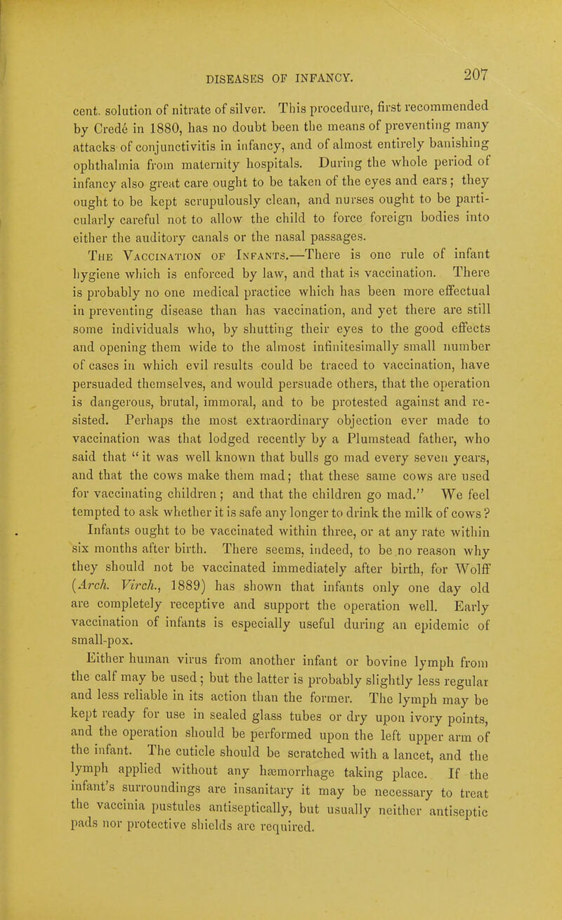 cent, solution of nitrate of silver. This procedure, first recommended by Crede in 1880, has no doubt been the means of preventing many attacks of conjunctivitis in infancy, and of almost entirely banishing ophthalmia from maternity hospitals. During the whole period of infancy also great care ought to be taken of the eyes and ears; they ought to be kept scrupulously clean, and nurses ought to be parti- cularly careful not to allow the child to force foreign bodies into either the auditory canals or the nasal passages. The Vaccination of Infants.—There is one rule of infant hygiene which is enforced by law, and that is vaccination. There is probably no one medical practice which has been more effectual in preventing disease than has vaccination, and yet there are still some individuals who, by shutting their eyes to the good efifects and opening them wide to the almost infinitesimally small number of cases in which evil results could be traced to vaccination, have persuaded themselves, and would persuade others, that the operation is dangerous, brutal, immoral, and to be protested against and re- sisted. Perhaps the most extraordinary objection ever made to vaccination was that lodged recently by a Plumstead father, who said that “ it was well known that bulls go mad every seven years, and that the cows make them mad; that these same cows are used for vaccinating children ; and that the children go mad.” We feel tempted to ask whether it is safe any longer to drink the milk of cows ? Infants ought to be vaccinated within three, or at any rate within six months after birth. There seems, indeed, to be no reason why they should not be vaccinated immediately after birth, for Wolff (Arc/i. Virch., 1889) has shown that infants only one day old are completely I’eceptive and support the operation well. Early vaccination of infants is especially useful during an epidemic of small-pox. Either human virus from another infant or bovine lymph from the calf may be used; but the latter is probably slightly less regular and less reliable in its action than the former. The lymph may be kept ready for use in sealed glass tubes or dry upon ivory points, and the operation should be performed upon the left upper arm of the infant. The cuticle should be scratched with a lancet, and the lymph applied without any hiemorrhage taking place. If the infant s surroundings are insanitary it may be necessaiy to treat the vaccinia pustules antiseptically, but usually neither antiseptic pads nor protective shields are required.